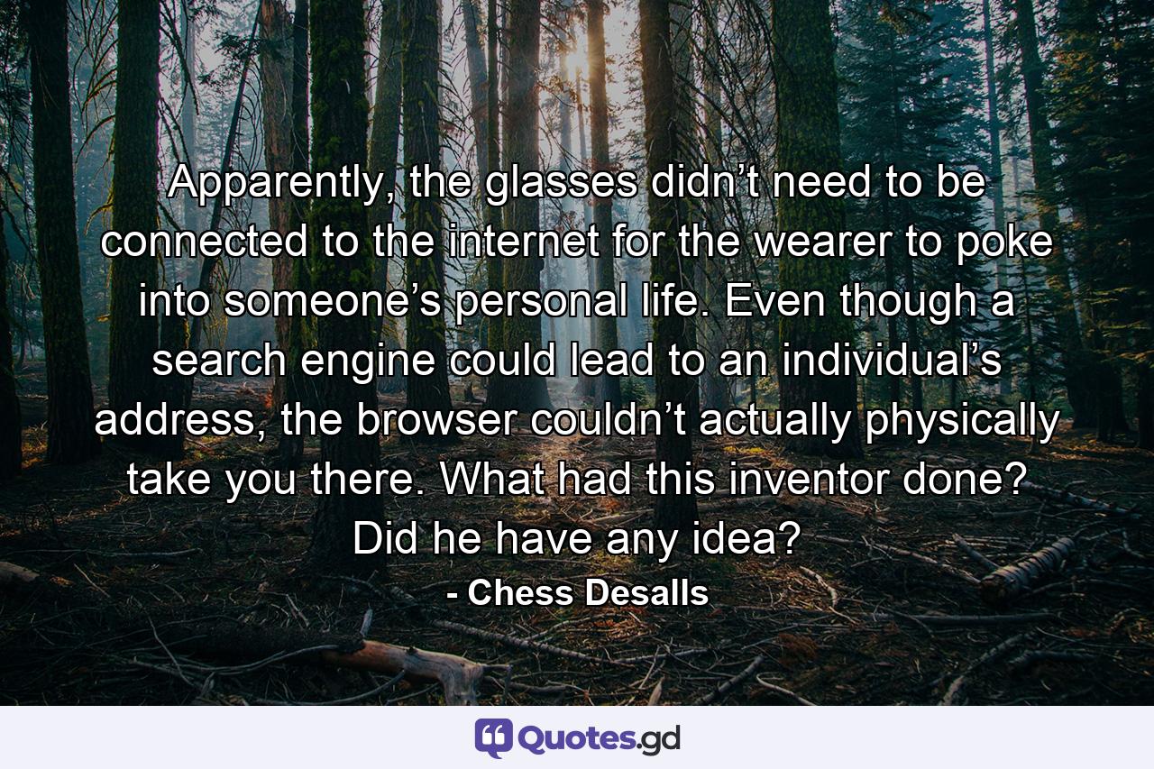 Apparently, the glasses didn’t need to be connected to the internet for the wearer to poke into someone’s personal life. Even though a search engine could lead to an individual’s address, the browser couldn’t actually physically take you there. What had this inventor done? Did he have any idea? - Quote by Chess Desalls