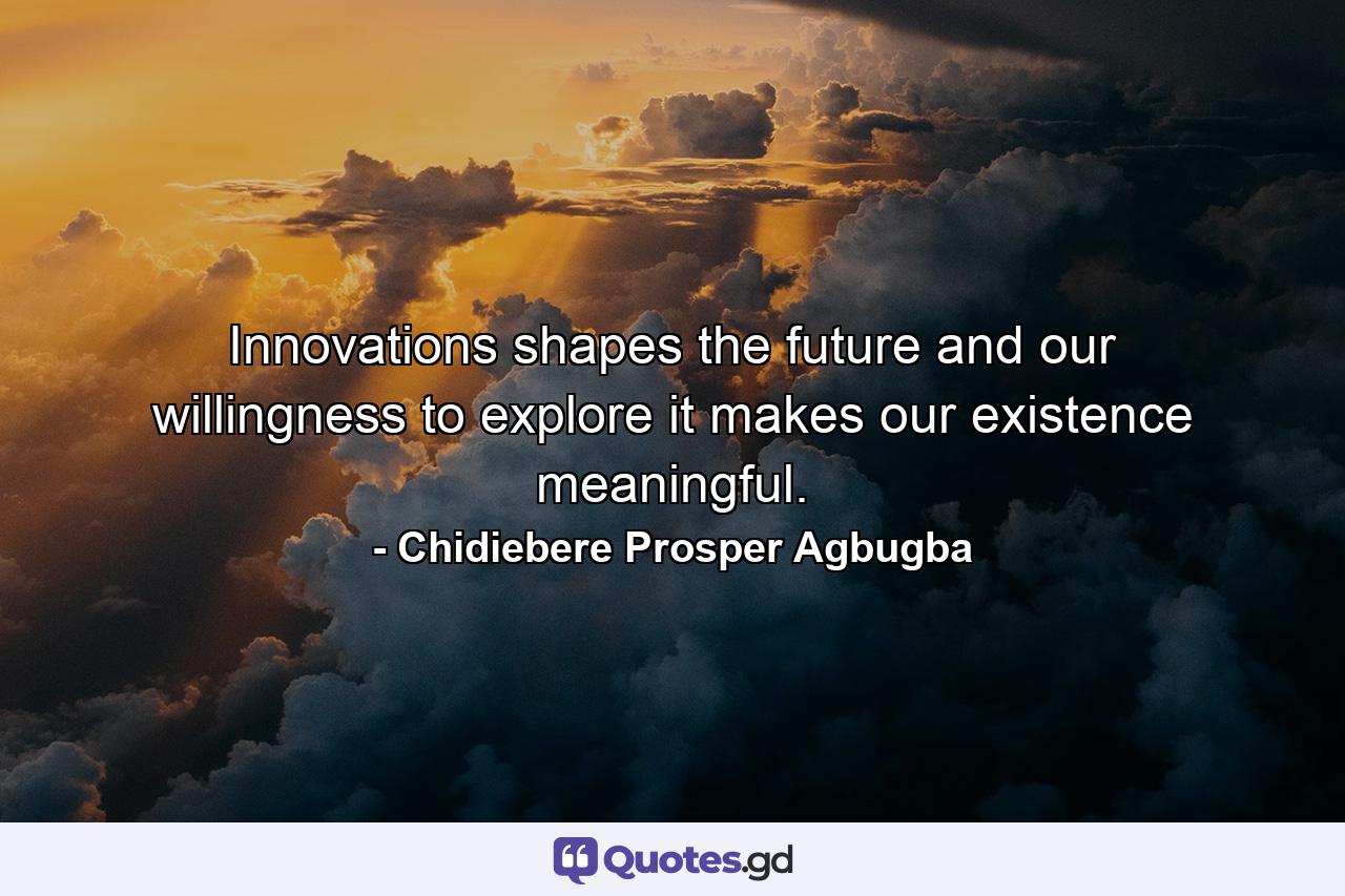 Innovations shapes the future and our willingness to explore it makes our existence meaningful. - Quote by Chidiebere Prosper Agbugba