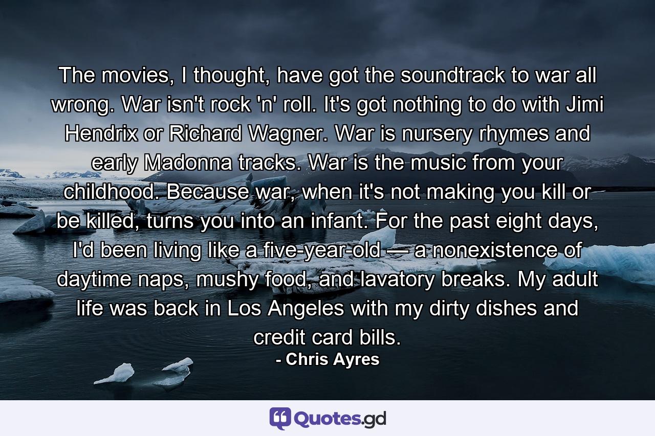 The movies, I thought, have got the soundtrack to war all wrong. War isn't rock 'n' roll. It's got nothing to do with Jimi Hendrix or Richard Wagner. War is nursery rhymes and early Madonna tracks. War is the music from your childhood. Because war, when it's not making you kill or be killed, turns you into an infant. For the past eight days, I'd been living like a five-year-old — a nonexistence of daytime naps, mushy food, and lavatory breaks. My adult life was back in Los Angeles with my dirty dishes and credit card bills. - Quote by Chris Ayres