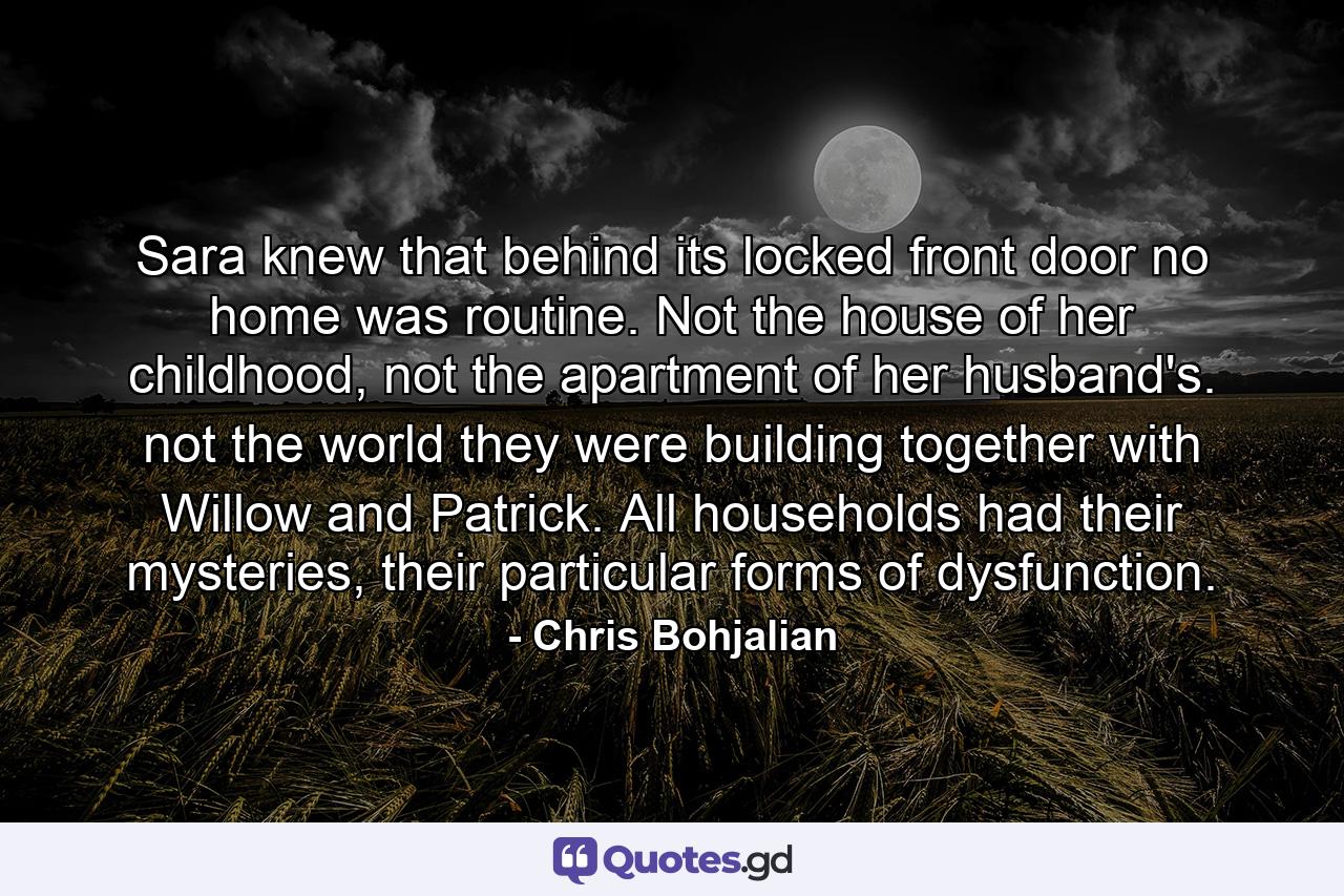 Sara knew that behind its locked front door no home was routine. Not the house of her childhood, not the apartment of her husband's. not the world they were building together with Willow and Patrick. All households had their mysteries, their particular forms of dysfunction. - Quote by Chris Bohjalian