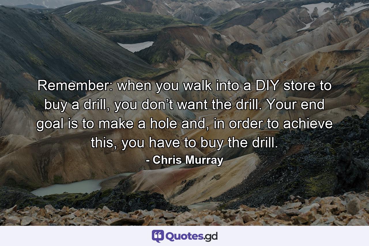 Remember: when you walk into a DIY store to buy a drill, you don’t want the drill. Your end goal is to make a hole and, in order to achieve this, you have to buy the drill. - Quote by Chris Murray