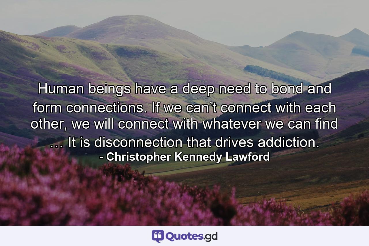 Human beings have a deep need to bond and form connections. If we can’t connect with each other, we will connect with whatever we can find … It is disconnection that drives addiction. - Quote by Christopher Kennedy Lawford