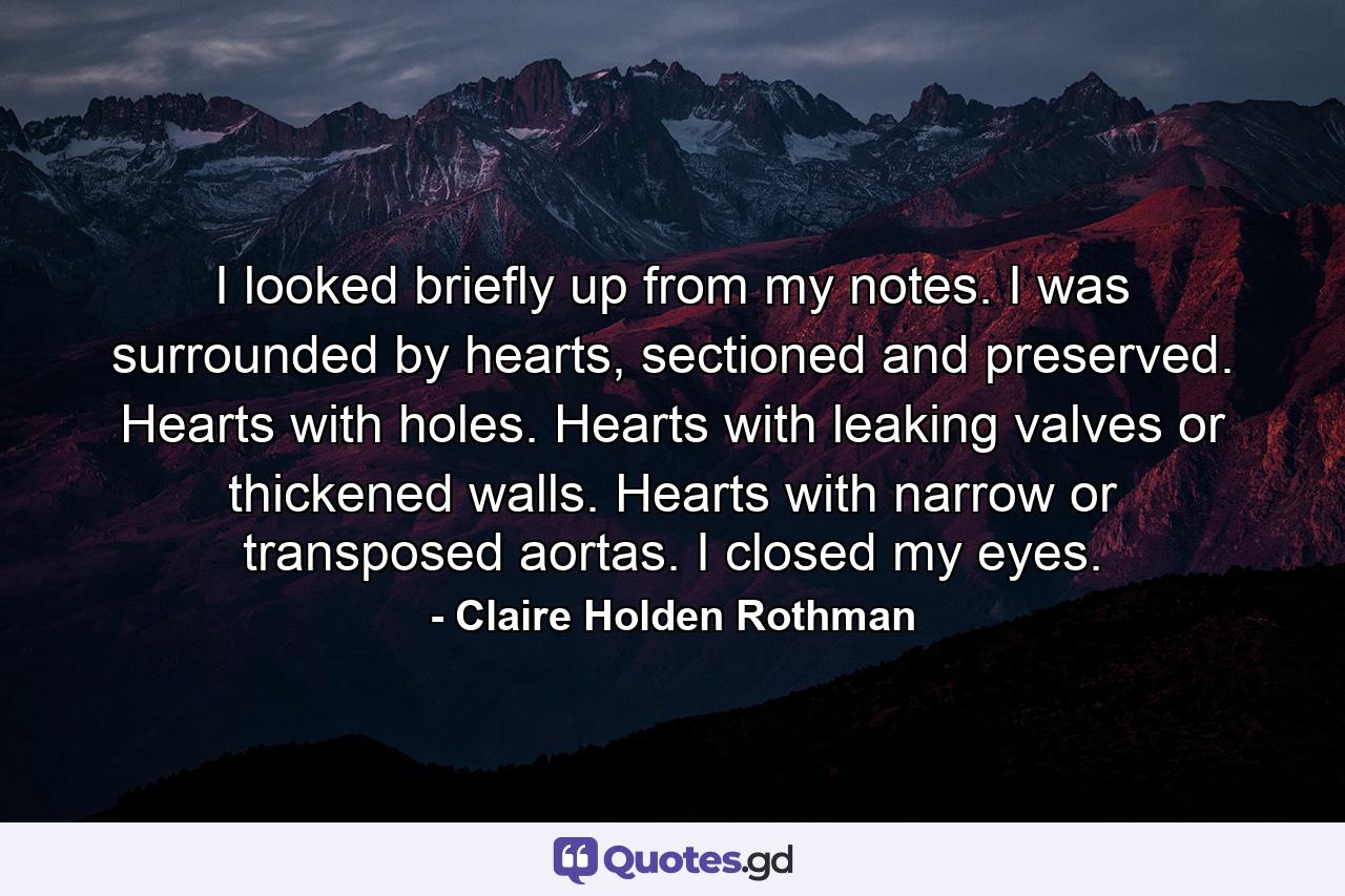 I looked briefly up from my notes. I was surrounded by hearts, sectioned and preserved. Hearts with holes. Hearts with leaking valves or thickened walls. Hearts with narrow or transposed aortas. I closed my eyes. - Quote by Claire Holden Rothman