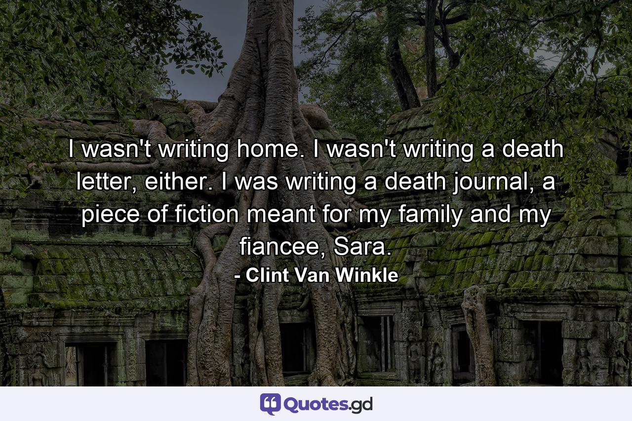 I wasn't writing home. I wasn't writing a death letter, either. I was writing a death journal, a piece of fiction meant for my family and my fiancee, Sara. - Quote by Clint Van Winkle