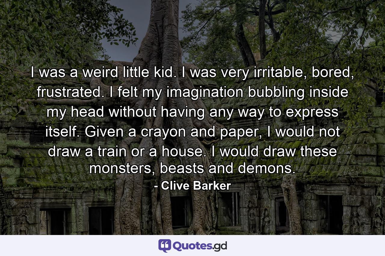 I was a weird little kid. I was very irritable, bored, frustrated. I felt my imagination bubbling inside my head without having any way to express itself. Given a crayon and paper, I would not draw a train or a house. I would draw these monsters, beasts and demons. - Quote by Clive Barker