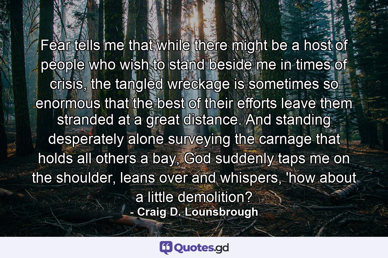 Fear tells me that while there might be a host of people who wish to stand beside me in times of crisis, the tangled wreckage is sometimes so enormous that the best of their efforts leave them stranded at a great distance. And standing desperately alone surveying the carnage that holds all others a bay, God suddenly taps me on the shoulder, leans over and whispers, 'how about a little demolition? - Quote by Craig D. Lounsbrough