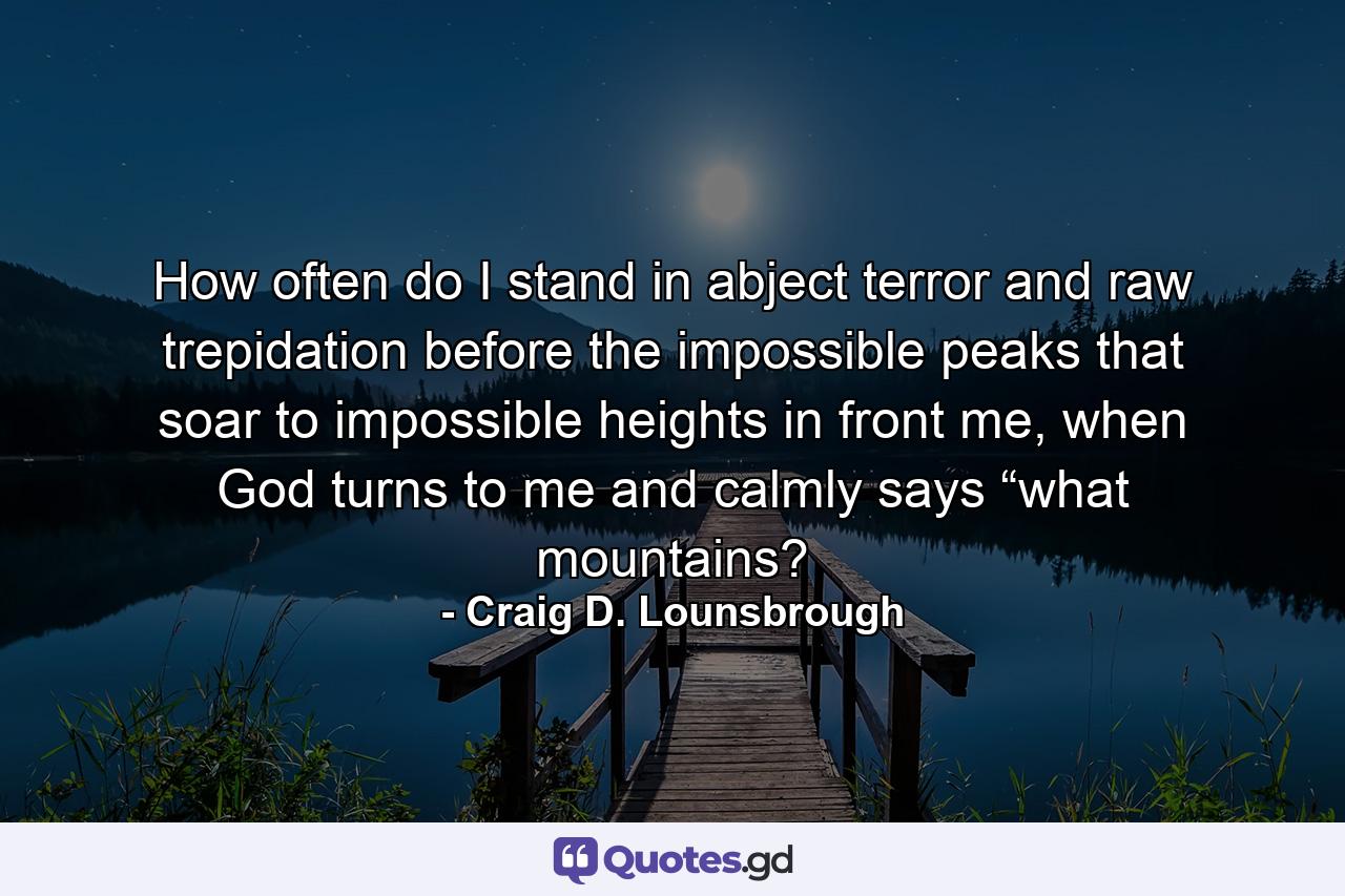 How often do I stand in abject terror and raw trepidation before the impossible peaks that soar to impossible heights in front me, when God turns to me and calmly says “what mountains? - Quote by Craig D. Lounsbrough