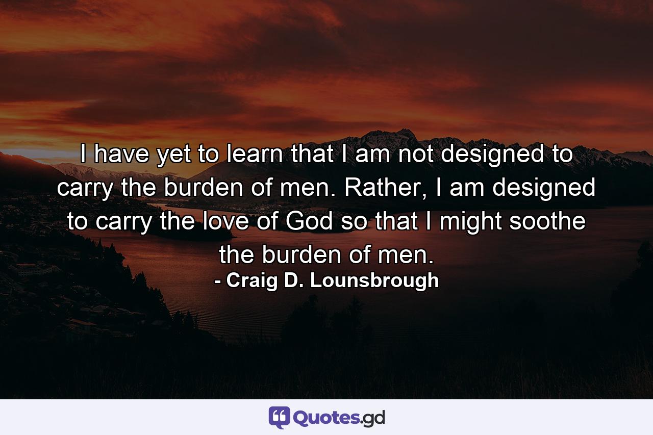 I have yet to learn that I am not designed to carry the burden of men. Rather, I am designed to carry the love of God so that I might soothe the burden of men. - Quote by Craig D. Lounsbrough