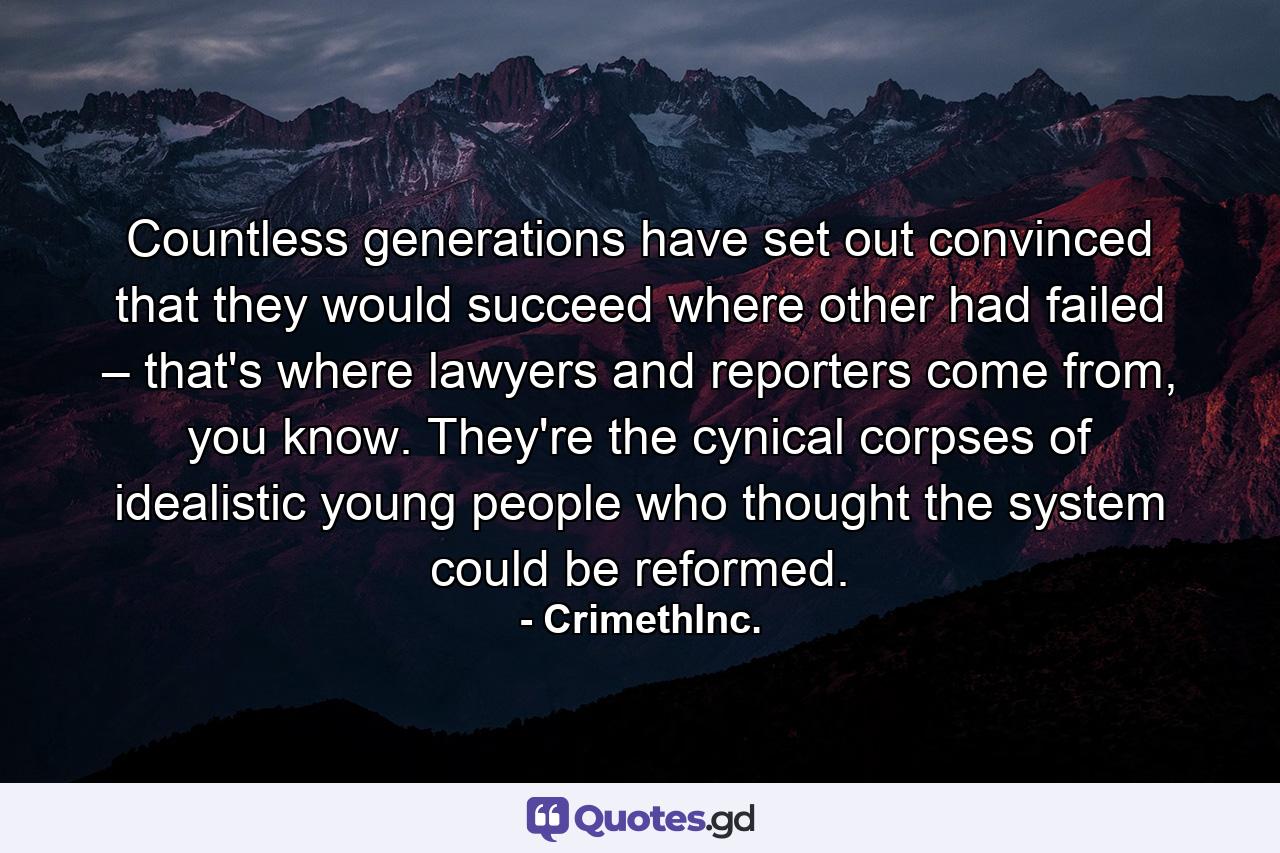 Countless generations have set out convinced that they would succeed where other had failed – that's where lawyers and reporters come from, you know. They're the cynical corpses of idealistic young people who thought the system could be reformed. - Quote by CrimethInc.