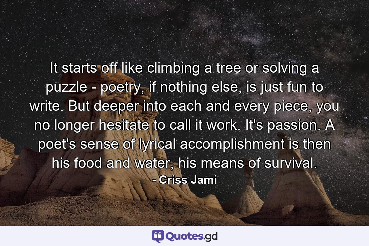 It starts off like climbing a tree or solving a puzzle - poetry, if nothing else, is just fun to write. But deeper into each and every piece, you no longer hesitate to call it work. It's passion. A poet's sense of lyrical accomplishment is then his food and water, his means of survival. - Quote by Criss Jami