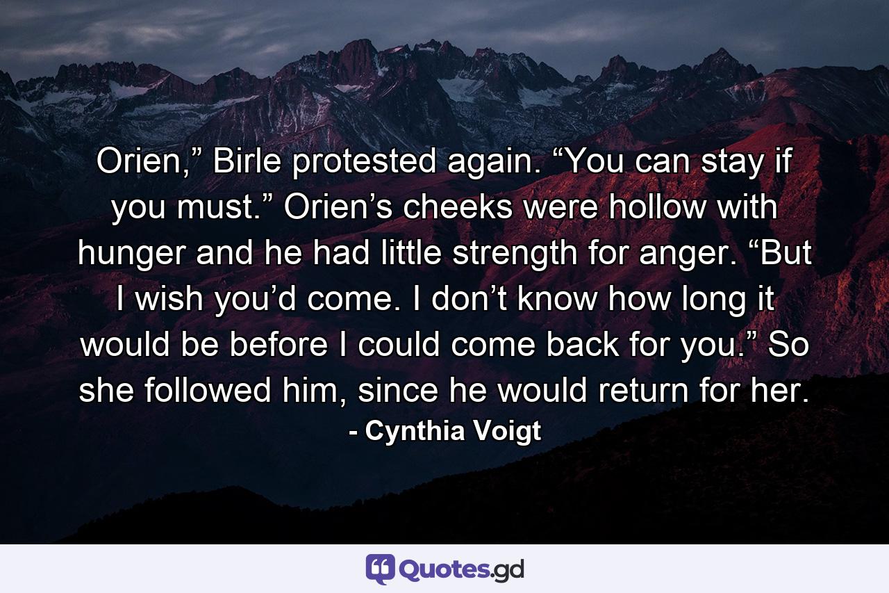 Orien,” Birle protested again. “You can stay if you must.” Orien’s cheeks were hollow with hunger and he had little strength for anger. “But I wish you’d come. I don’t know how long it would be before I could come back for you.” So she followed him, since he would return for her. - Quote by Cynthia Voigt