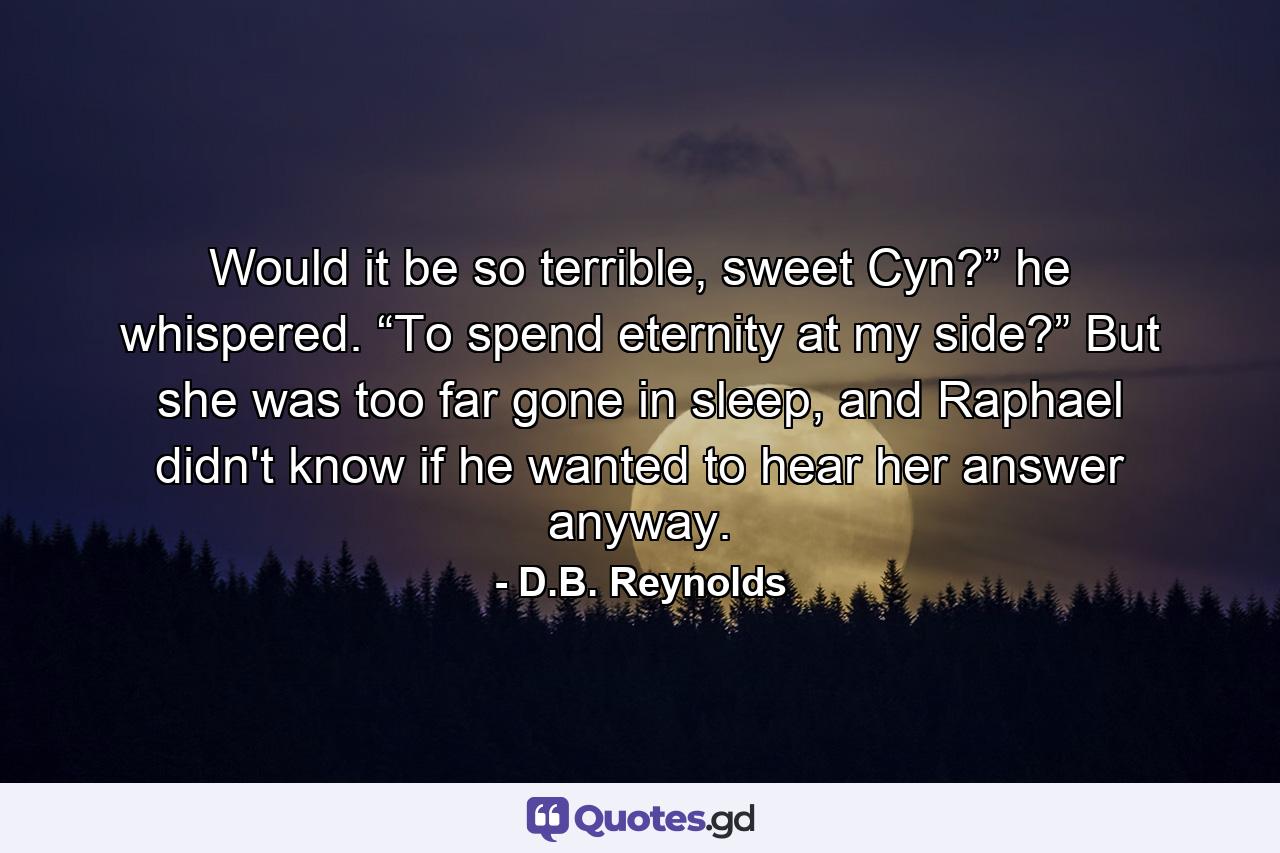 Would it be so terrible, sweet Cyn?” he whispered. “To spend eternity at my side?” But she was too far gone in sleep, and Raphael didn't know if he wanted to hear her answer anyway. - Quote by D.B. Reynolds