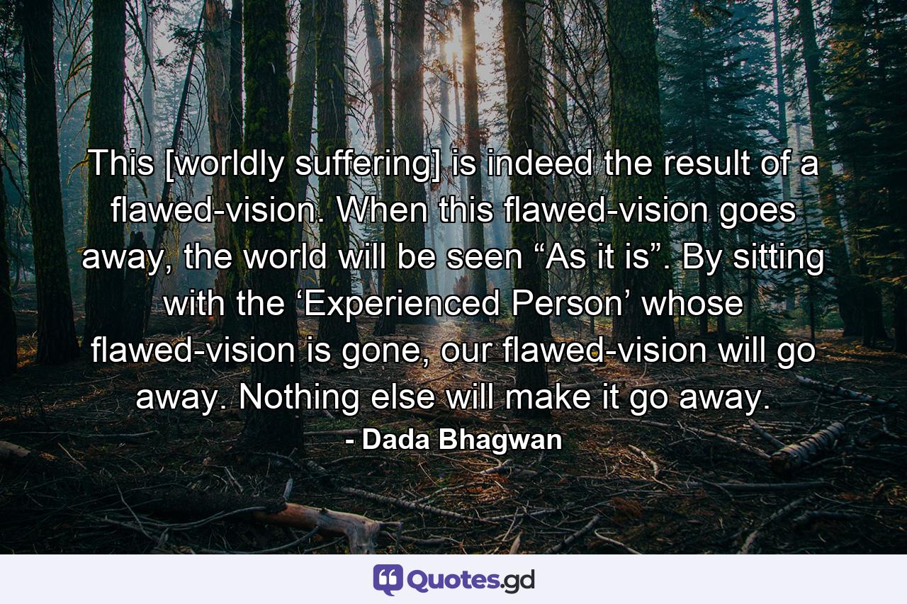 This [worldly suffering] is indeed the result of a flawed-vision. When this flawed-vision goes away, the world will be seen “As it is”. By sitting with the ‘Experienced Person’ whose flawed-vision is gone, our flawed-vision will go away. Nothing else will make it go away. - Quote by Dada Bhagwan