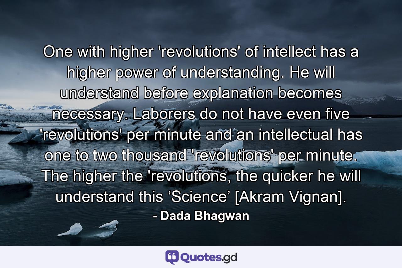 One with higher 'revolutions' of intellect has a higher power of understanding. He will understand before explanation becomes necessary. Laborers do not have even five 'revolutions' per minute and an intellectual has one to two thousand 'revolutions' per minute. The higher the 'revolutions, the quicker he will understand this ‘Science’ [Akram Vignan]. - Quote by Dada Bhagwan