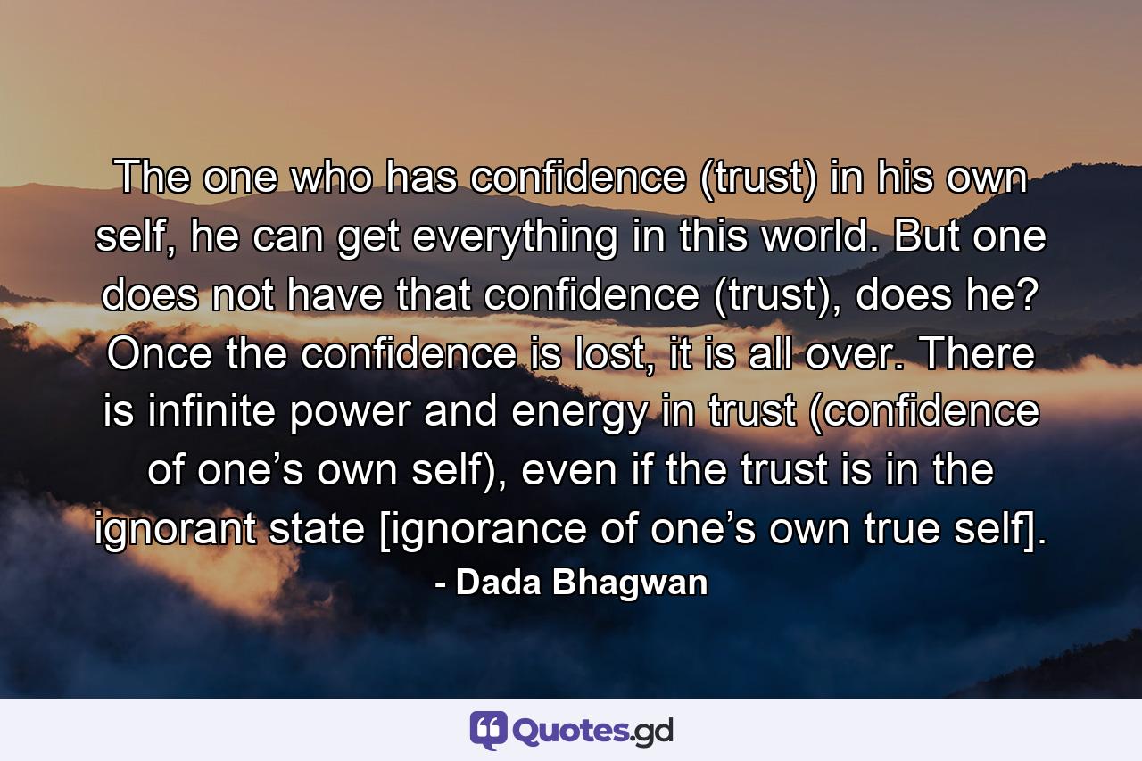 The one who has confidence (trust) in his own self, he can get everything in this world. But one does not have that confidence (trust), does he? Once the confidence is lost, it is all over. There is infinite power and energy in trust (confidence of one’s own self), even if the trust is in the ignorant state [ignorance of one’s own true self]. - Quote by Dada Bhagwan