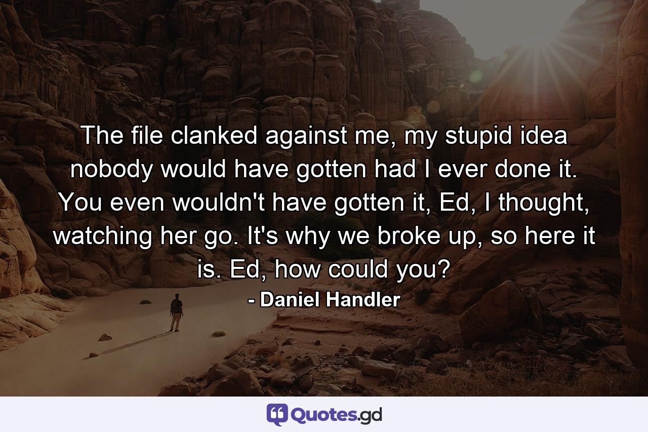 The file clanked against me, my stupid idea nobody would have gotten had I ever done it. You even wouldn't have gotten it, Ed, I thought, watching her go. It's why we broke up, so here it is. Ed, how could you? - Quote by Daniel Handler