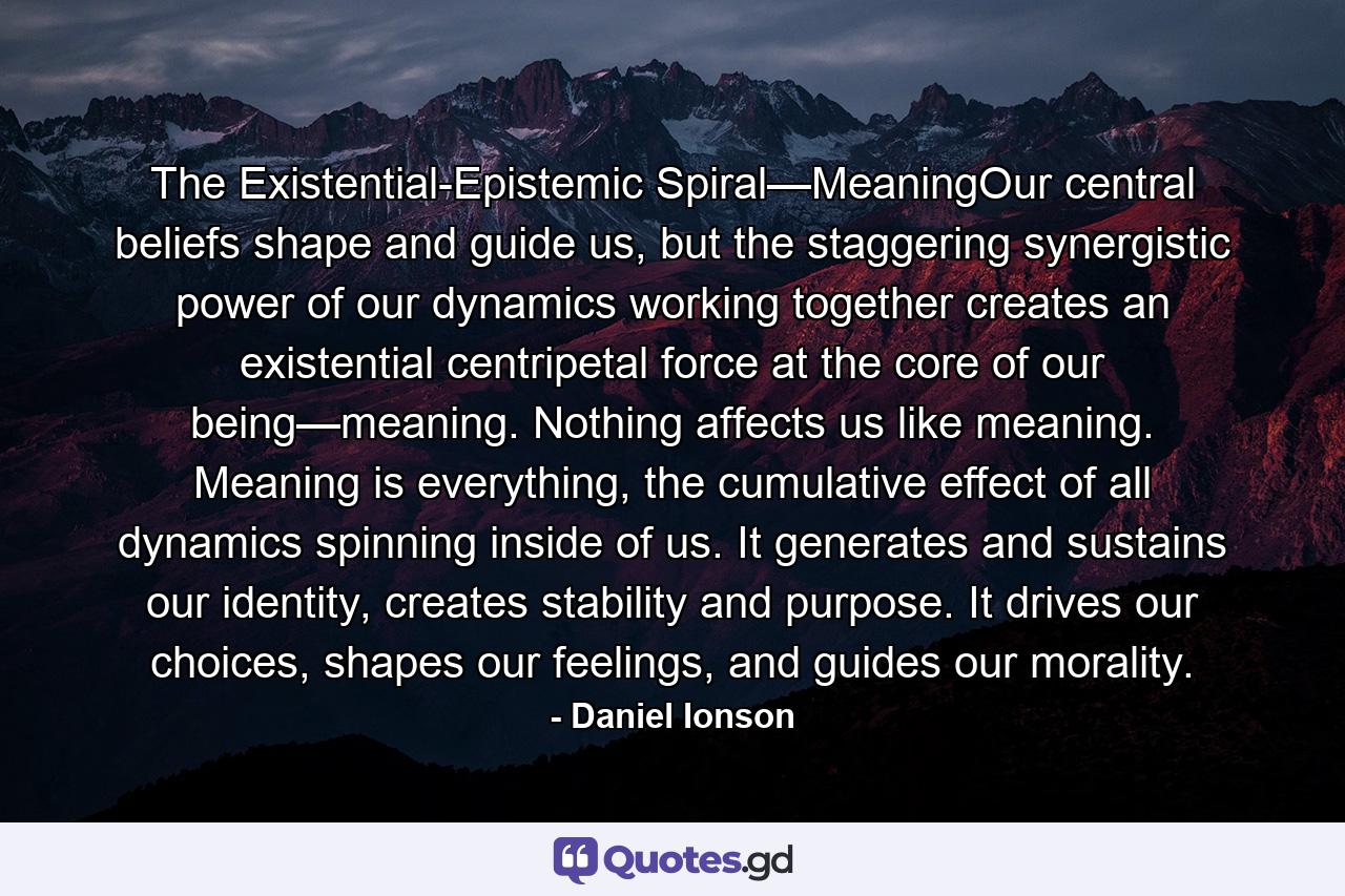 The Existential-Epistemic Spiral—MeaningOur central beliefs shape and guide us, but the staggering synergistic power of our dynamics working together creates an existential centripetal force at the core of our being—meaning. Nothing affects us like meaning. Meaning is everything, the cumulative effect of all dynamics spinning inside of us. It generates and sustains our identity, creates stability and purpose. It drives our choices, shapes our feelings, and guides our morality. - Quote by Daniel Ionson