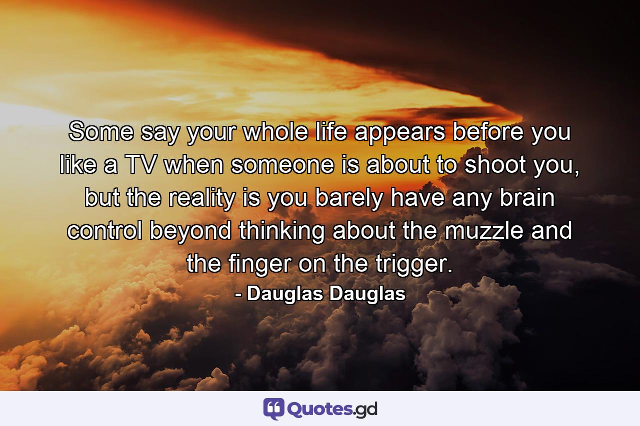 Some say your whole life appears before you like a TV when someone is about to shoot you, but the reality is you barely have any brain control beyond thinking about the muzzle and the finger on the trigger. - Quote by Dauglas Dauglas