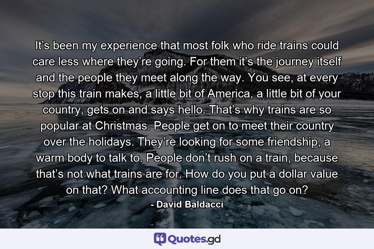 It’s been my experience that most folk who ride trains could care less where they’re going. For them it’s the journey itself and the people they meet along the way. You see, at every stop this train makes, a little bit of America, a little bit of your country, gets on and says hello. That’s why trains are so popular at Christmas. People get on to meet their country over the holidays. They’re looking for some friendship, a warm body to talk to. People don’t rush on a train, because that’s not what trains are for. How do you put a dollar value on that? What accounting line does that go on? - Quote by David Baldacci