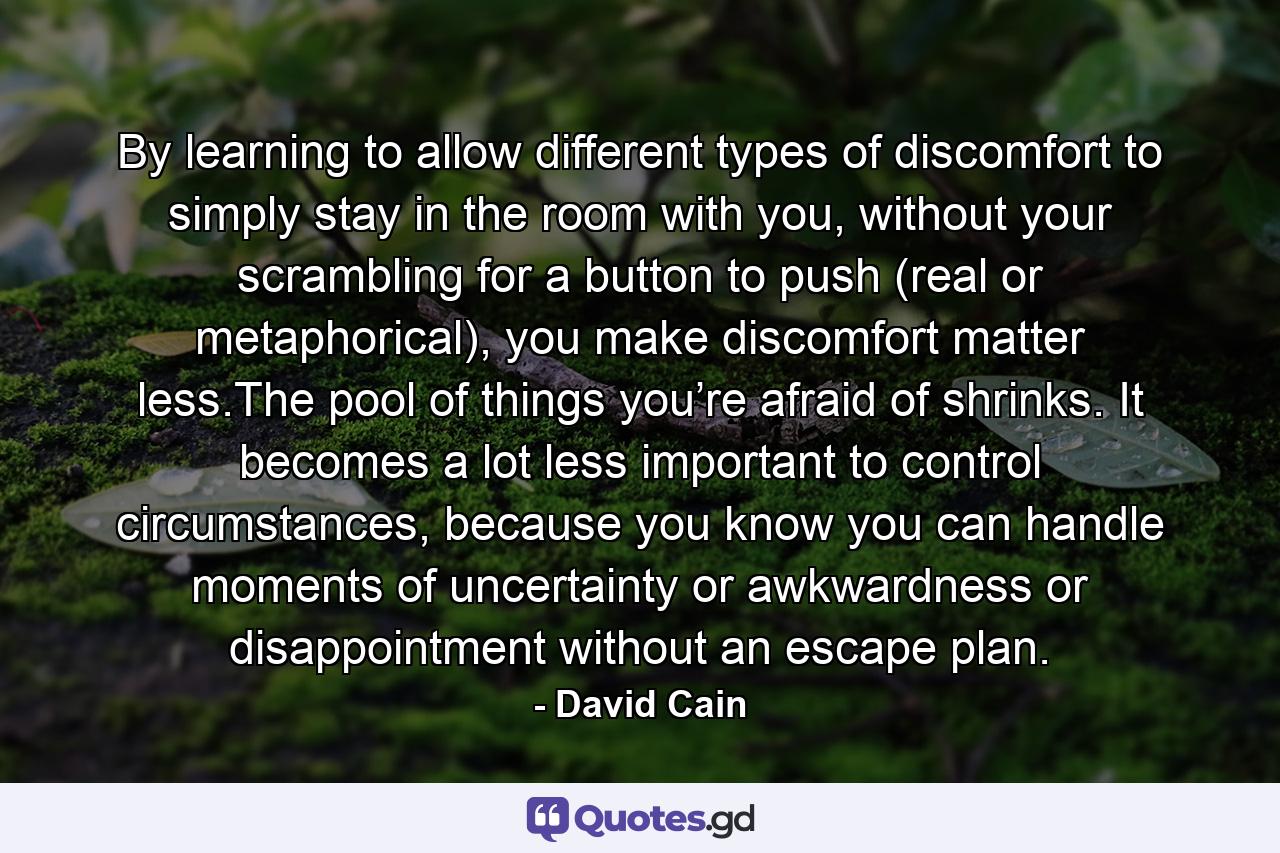 By learning to allow different types of discomfort to simply stay in the room with you, without your scrambling for a button to push (real or metaphorical), you make discomfort matter less.The pool of things you’re afraid of shrinks. It becomes a lot less important to control circumstances, because you know you can handle moments of uncertainty or awkwardness or disappointment without an escape plan. - Quote by David Cain