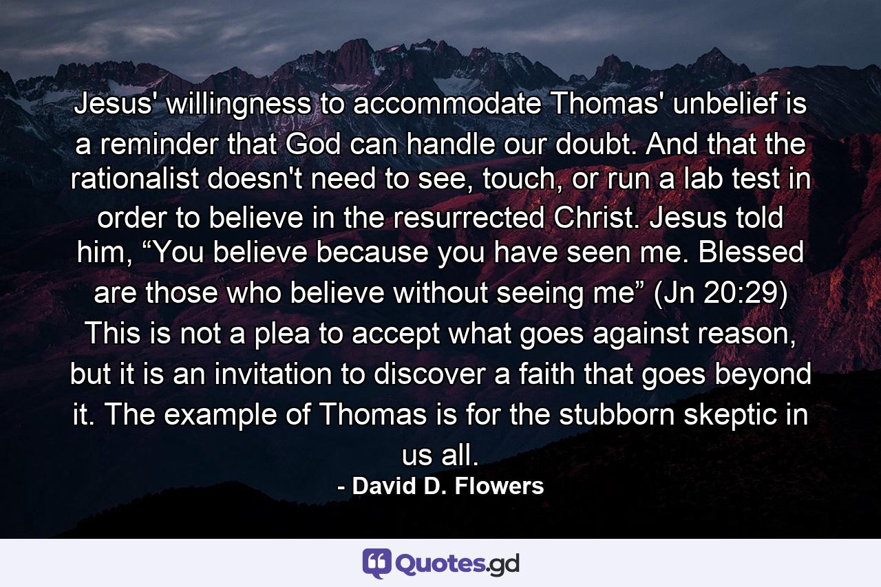 Jesus' willingness to accommodate Thomas' unbelief is a reminder that God can handle our doubt. And that the rationalist doesn't need to see, touch, or run a lab test in order to believe in the resurrected Christ. Jesus told him, “You believe because you have seen me. Blessed are those who believe without seeing me” (Jn 20:29) This is not a plea to accept what goes against reason, but it is an invitation to discover a faith that goes beyond it. The example of Thomas is for the stubborn skeptic in us all. - Quote by David D. Flowers