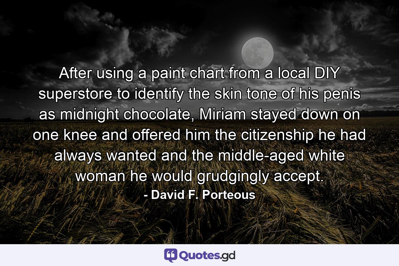 After using a paint chart from a local DIY superstore to identify the skin tone of his penis as midnight chocolate, Miriam stayed down on one knee and offered him the citizenship he had always wanted and the middle-aged white woman he would grudgingly accept. - Quote by David F. Porteous