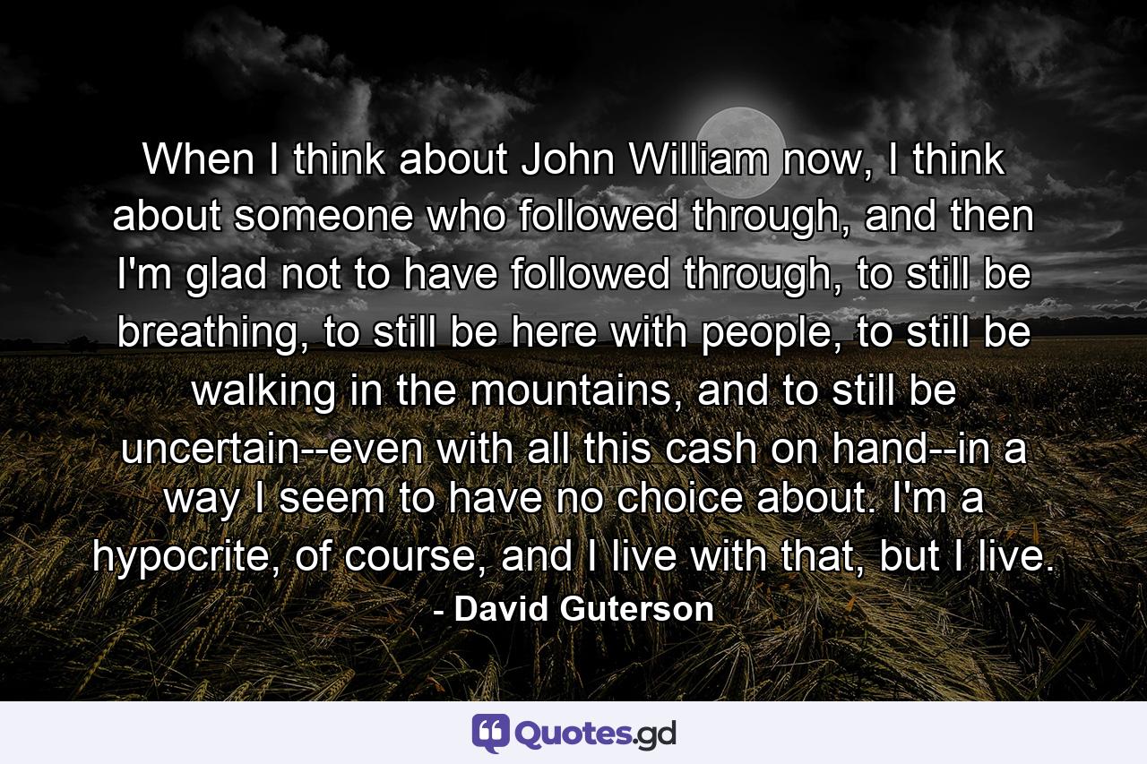 When I think about John William now, I think about someone who followed through, and then I'm glad not to have followed through, to still be breathing, to still be here with people, to still be walking in the mountains, and to still be uncertain--even with all this cash on hand--in a way I seem to have no choice about. I'm a hypocrite, of course, and I live with that, but I live. - Quote by David Guterson