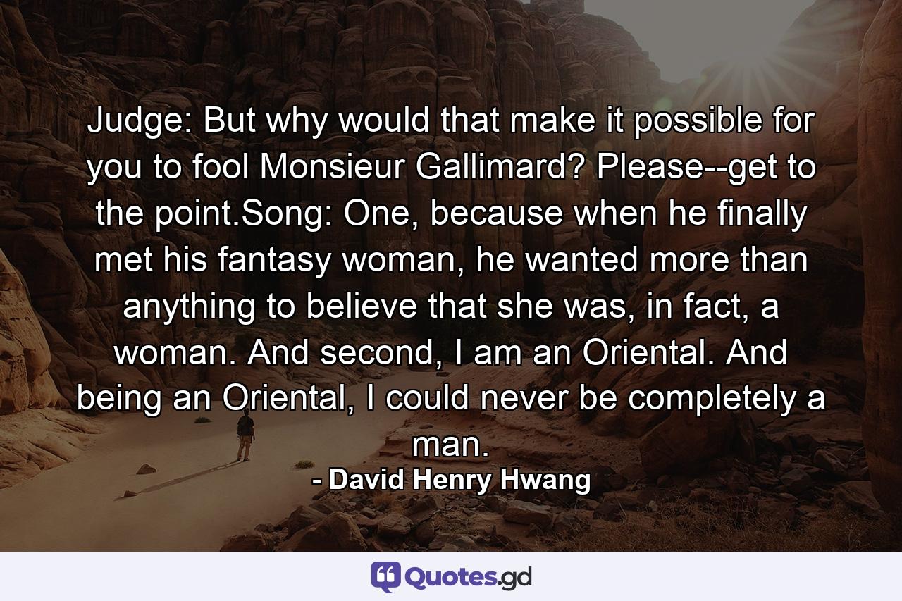 Judge: But why would that make it possible for you to fool Monsieur Gallimard? Please--get to the point.Song: One, because when he finally met his fantasy woman, he wanted more than anything to believe that she was, in fact, a woman. And second, I am an Oriental. And being an Oriental, I could never be completely a man. - Quote by David Henry Hwang