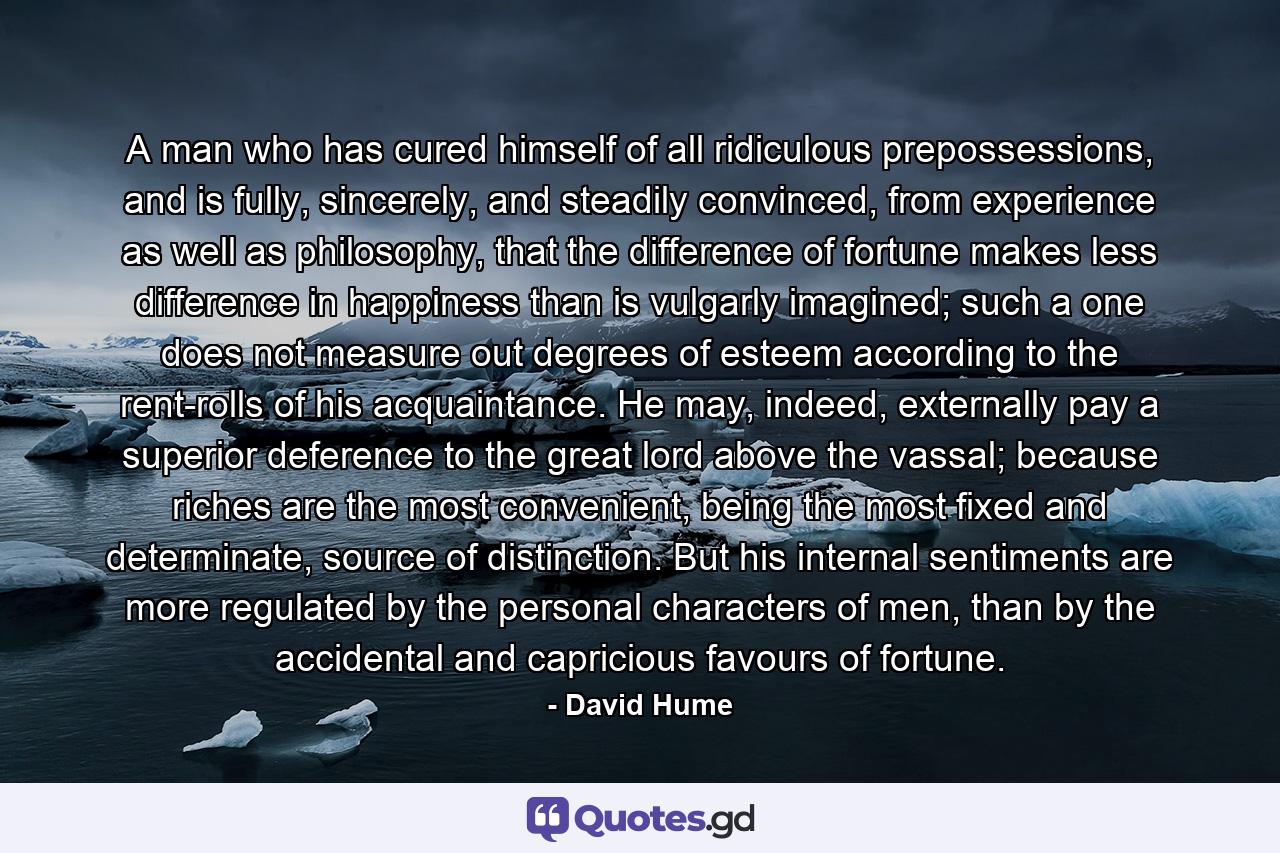 A man who has cured himself of all ridiculous prepossessions, and is fully, sincerely, and steadily convinced, from experience as well as philosophy, that the difference of fortune makes less difference in happiness than is vulgarly imagined; such a one does not measure out degrees of esteem according to the rent-rolls of his acquaintance. He may, indeed, externally pay a superior deference to the great lord above the vassal; because riches are the most convenient, being the most fixed and determinate, source of distinction. But his internal sentiments are more regulated by the personal characters of men, than by the accidental and capricious favours of fortune. - Quote by David Hume