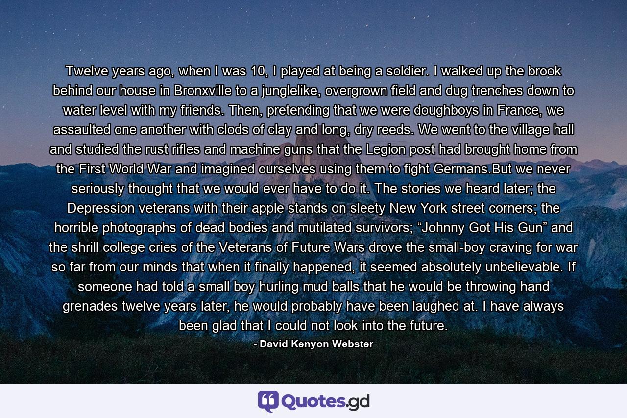 Twelve years ago, when I was 10, I played at being a soldier. I walked up the brook behind our house in Bronxville to a junglelike, overgrown field and dug trenches down to water level with my friends. Then, pretending that we were doughboys in France, we assaulted one another with clods of clay and long, dry reeds. We went to the village hall and studied the rust rifles and machine guns that the Legion post had brought home from the First World War and imagined ourselves using them to fight Germans.But we never seriously thought that we would ever have to do it. The stories we heard later; the Depression veterans with their apple stands on sleety New York street corners; the horrible photographs of dead bodies and mutilated survivors; “Johnny Got His Gun” and the shrill college cries of the Veterans of Future Wars drove the small-boy craving for war so far from our minds that when it finally happened, it seemed absolutely unbelievable. If someone had told a small boy hurling mud balls that he would be throwing hand grenades twelve years later, he would probably have been laughed at. I have always been glad that I could not look into the future. - Quote by David Kenyon Webster