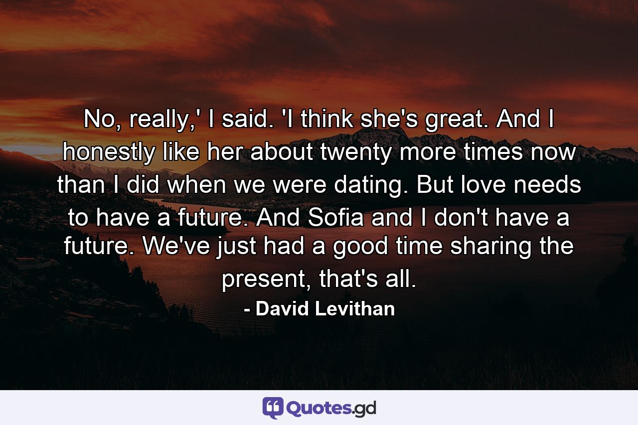 No, really,' I said. 'I think she's great. And I honestly like her about twenty more times now than I did when we were dating. But love needs to have a future. And Sofia and I don't have a future. We've just had a good time sharing the present, that's all. - Quote by David Levithan