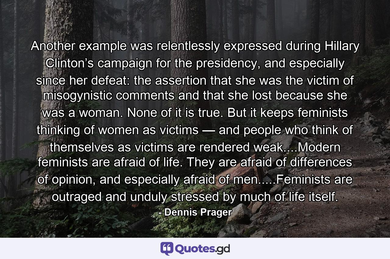 Another example was relentlessly expressed during Hillary Clinton’s campaign for the presidency, and especially since her defeat: the assertion that she was the victim of misogynistic comments and that she lost because she was a woman. None of it is true. But it keeps feminists thinking of women as victims — and people who think of themselves as victims are rendered weak....Modern feminists are afraid of life. They are afraid of differences of opinion, and especially afraid of men.....Feminists are outraged and unduly stressed by much of life itself. - Quote by Dennis Prager