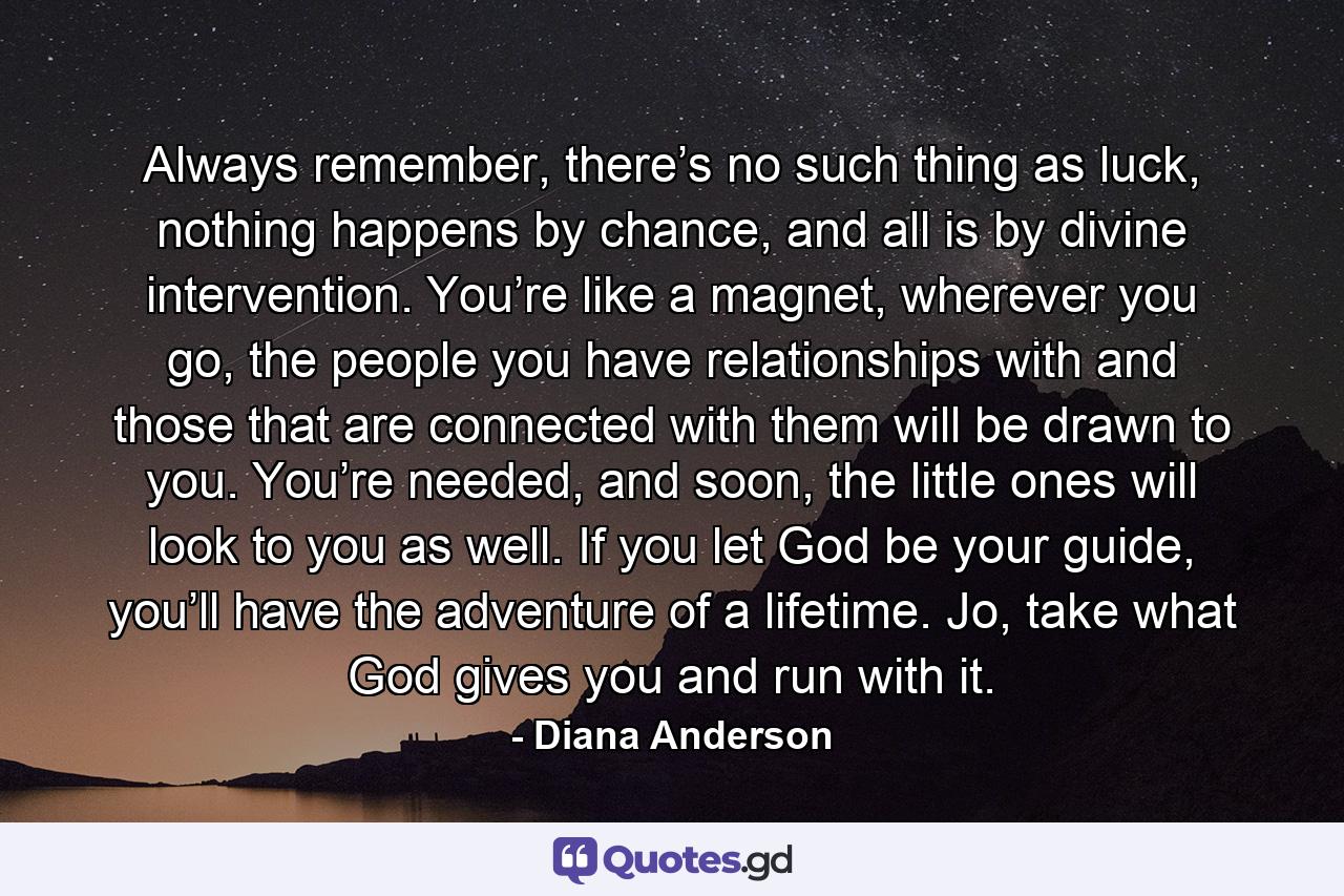 Always remember, there’s no such thing as luck, nothing happens by chance, and all is by divine intervention. You’re like a magnet, wherever you go, the people you have relationships with and those that are connected with them will be drawn to you. You’re needed, and soon, the little ones will look to you as well. If you let God be your guide, you’ll have the adventure of a lifetime. Jo, take what God gives you and run with it. - Quote by Diana Anderson