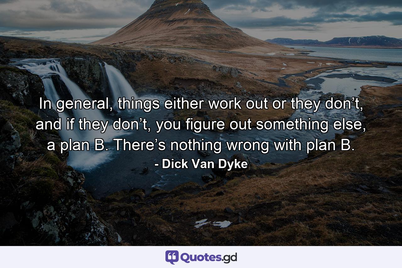 In general, things either work out or they don’t, and if they don’t, you figure out something else, a plan B. There’s nothing wrong with plan B. - Quote by Dick Van Dyke