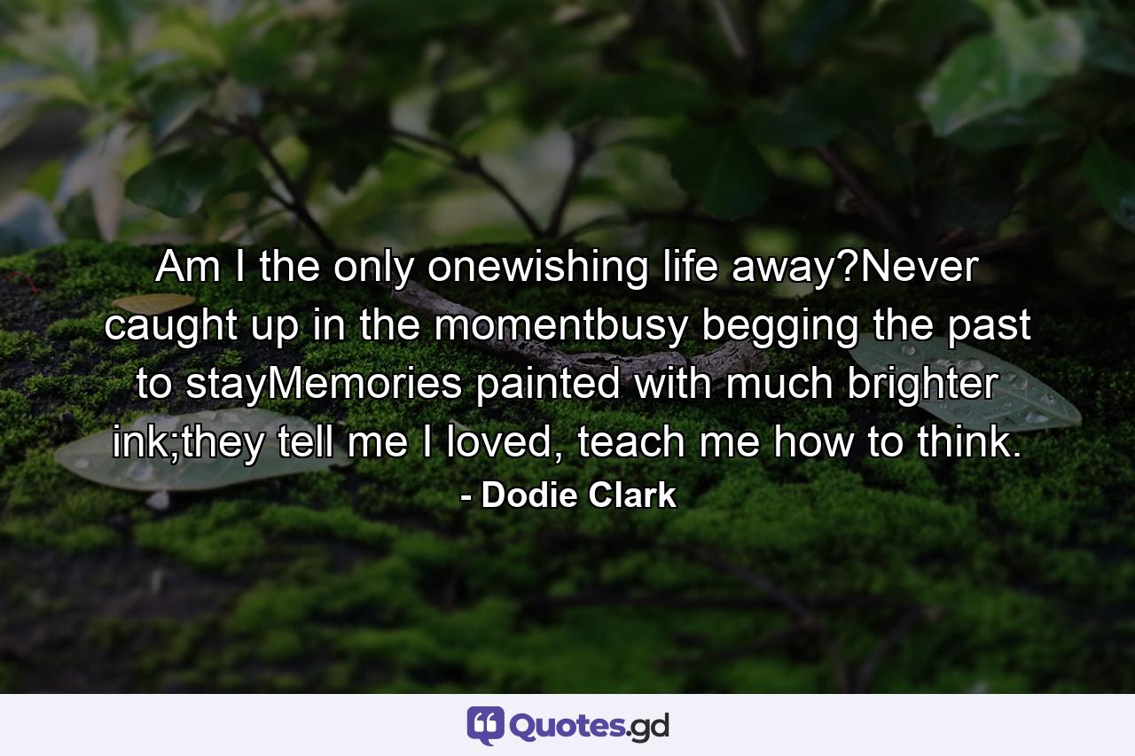 Am I the only onewishing life away?Never caught up in the momentbusy begging the past to stayMemories painted with much brighter ink;they tell me I loved, teach me how to think. - Quote by Dodie Clark