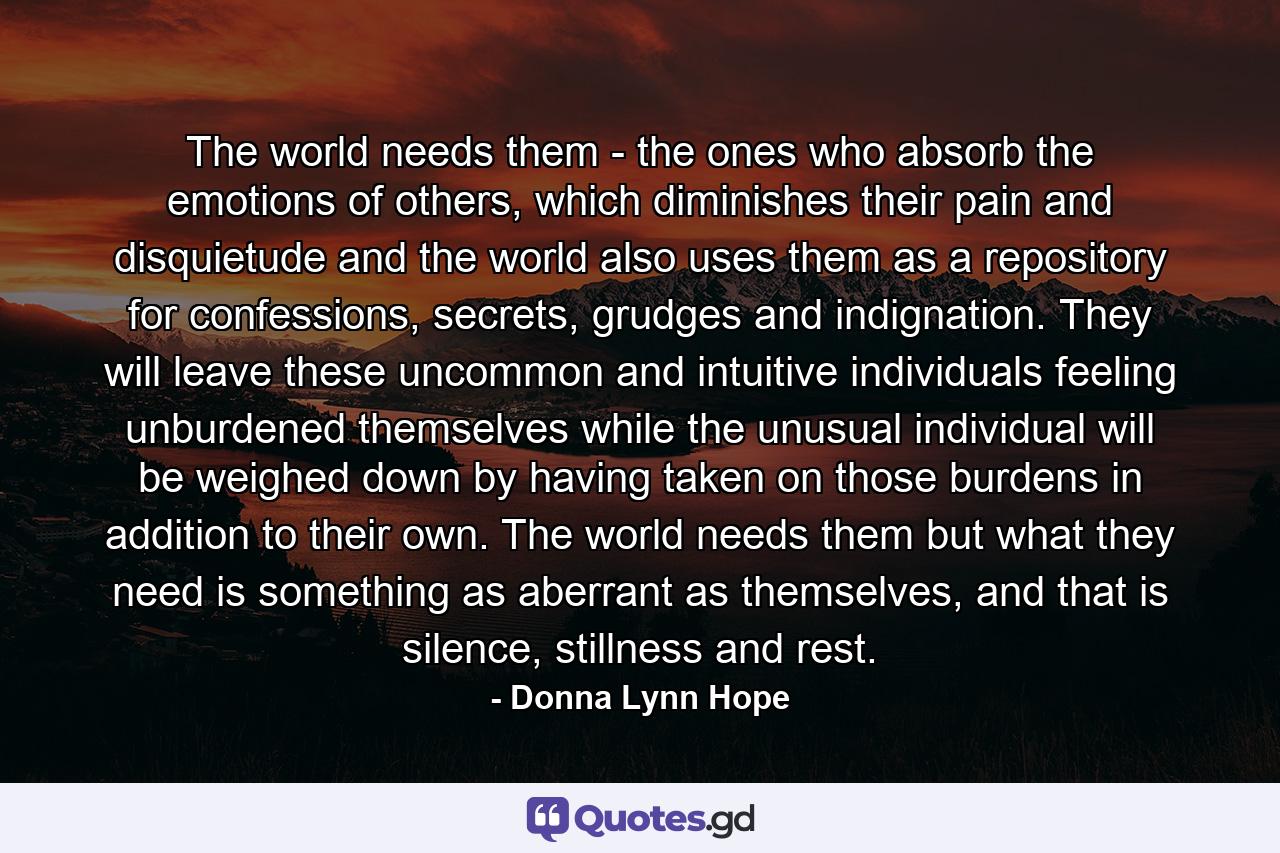 The world needs them - the ones who absorb the emotions of others, which diminishes their pain and disquietude and the world also uses them as a repository for confessions, secrets, grudges and indignation. They will leave these uncommon and intuitive individuals feeling unburdened themselves while the unusual individual will be weighed down by having taken on those burdens in addition to their own. The world needs them but what they need is something as aberrant as themselves, and that is silence, stillness and rest. - Quote by Donna Lynn Hope