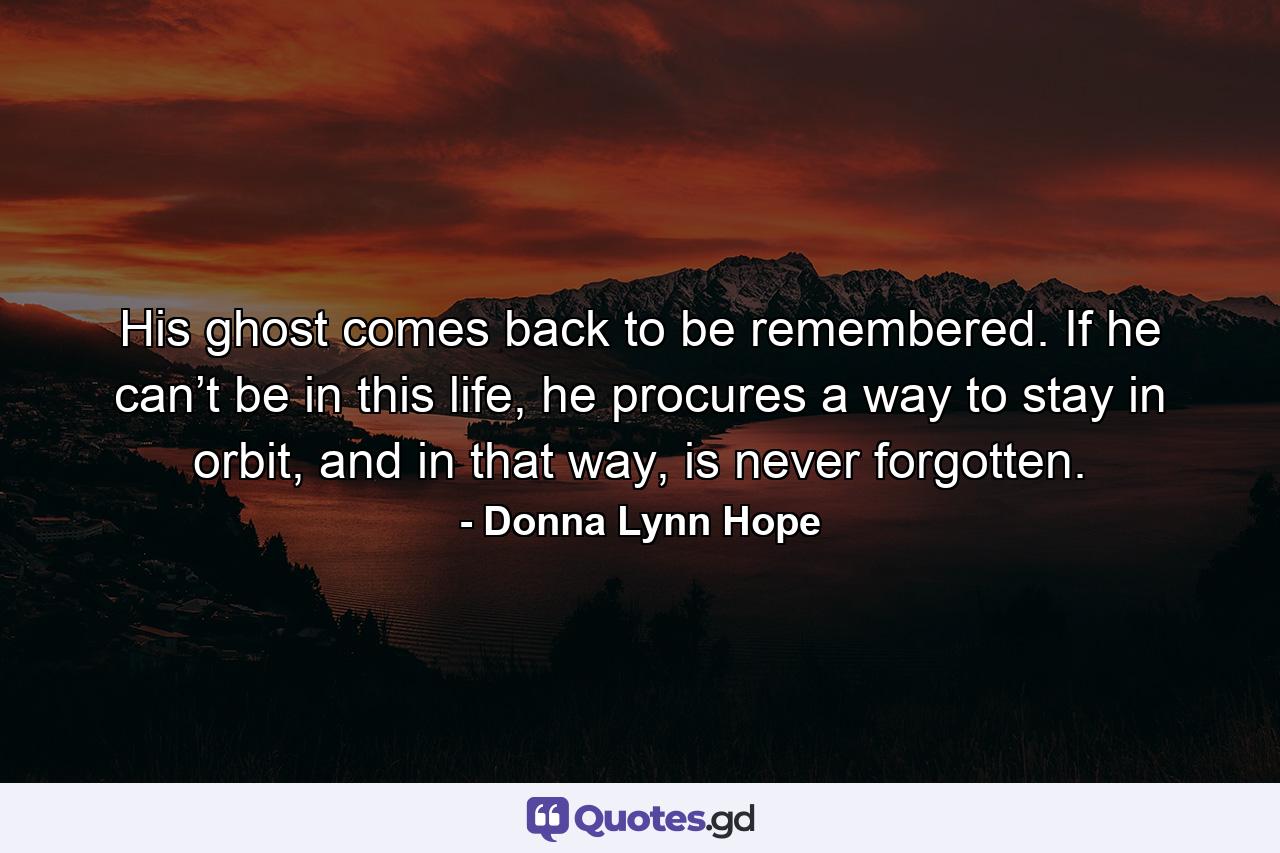 His ghost comes back to be remembered. If he can’t be in this life, he procures a way to stay in orbit, and in that way, is never forgotten. - Quote by Donna Lynn Hope