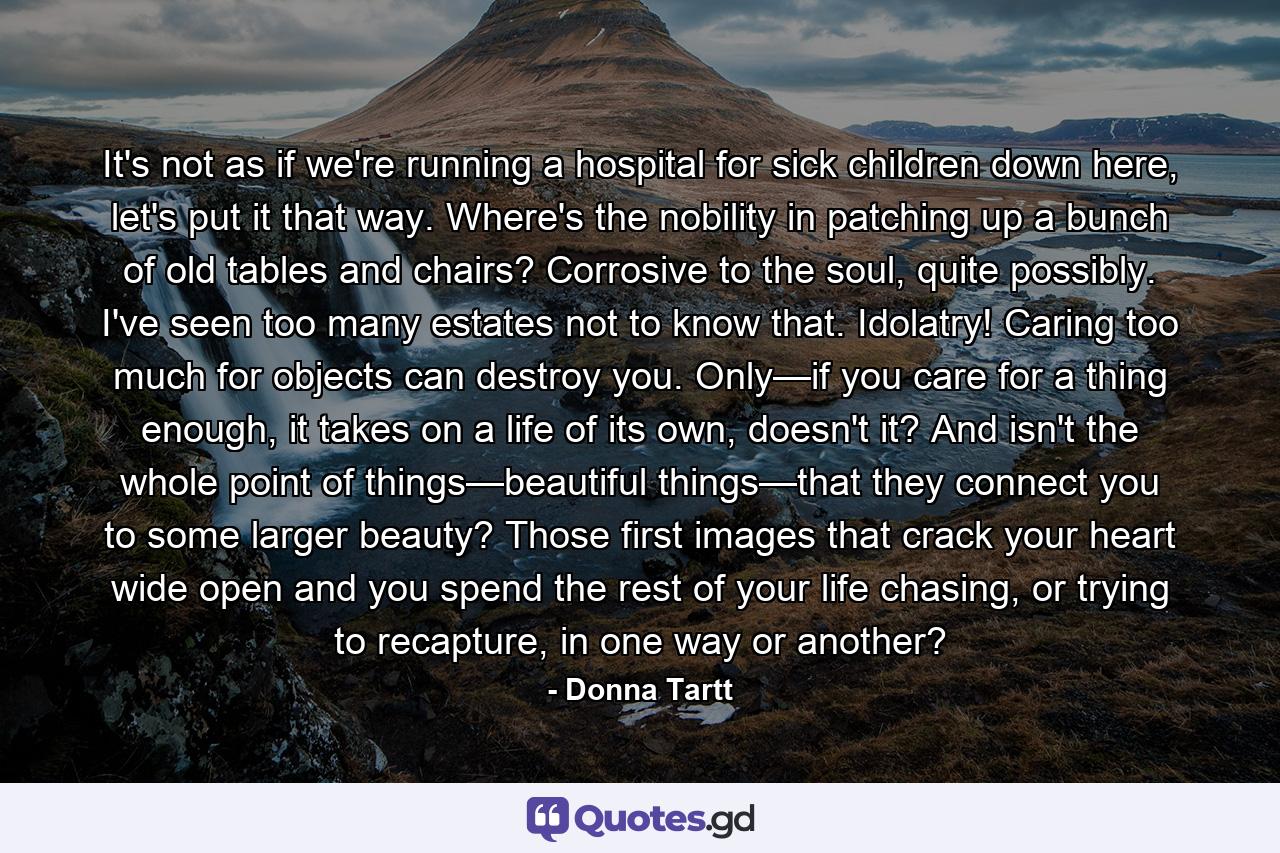 It's not as if we're running a hospital for sick children down here, let's put it that way. Where's the nobility in patching up a bunch of old tables and chairs? Corrosive to the soul, quite possibly. I've seen too many estates not to know that. Idolatry! Caring too much for objects can destroy you. Only—if you care for a thing enough, it takes on a life of its own, doesn't it? And isn't the whole point of things—beautiful things—that they connect you to some larger beauty? Those first images that crack your heart wide open and you spend the rest of your life chasing, or trying to recapture, in one way or another? - Quote by Donna Tartt