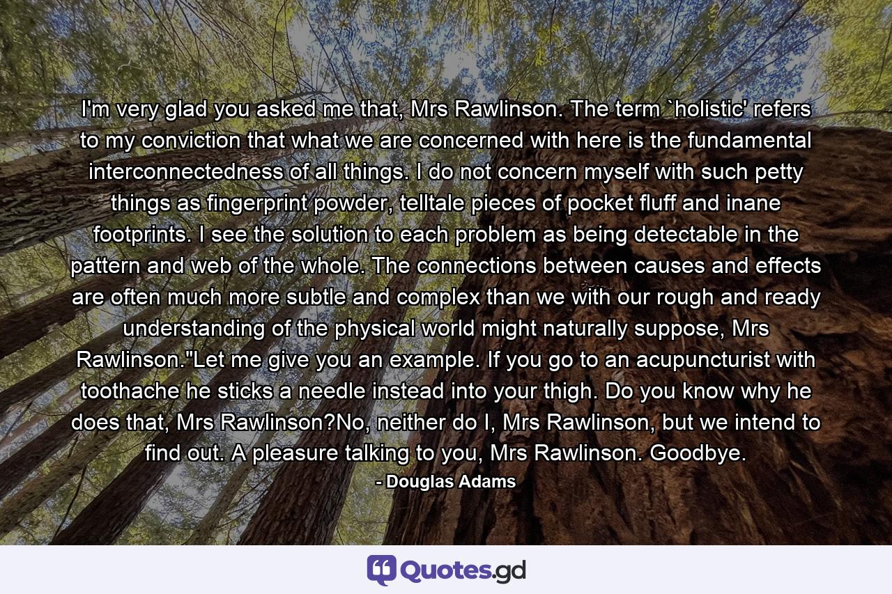 I'm very glad you asked me that, Mrs Rawlinson. The term `holistic' refers to my conviction that what we are concerned with here is the fundamental interconnectedness of all things. I do not concern myself with such petty things as fingerprint powder, telltale pieces of pocket fluff and inane footprints. I see the solution to each problem as being detectable in the pattern and web of the whole. The connections between causes and effects are often much more subtle and complex than we with our rough and ready understanding of the physical world might naturally suppose, Mrs Rawlinson.