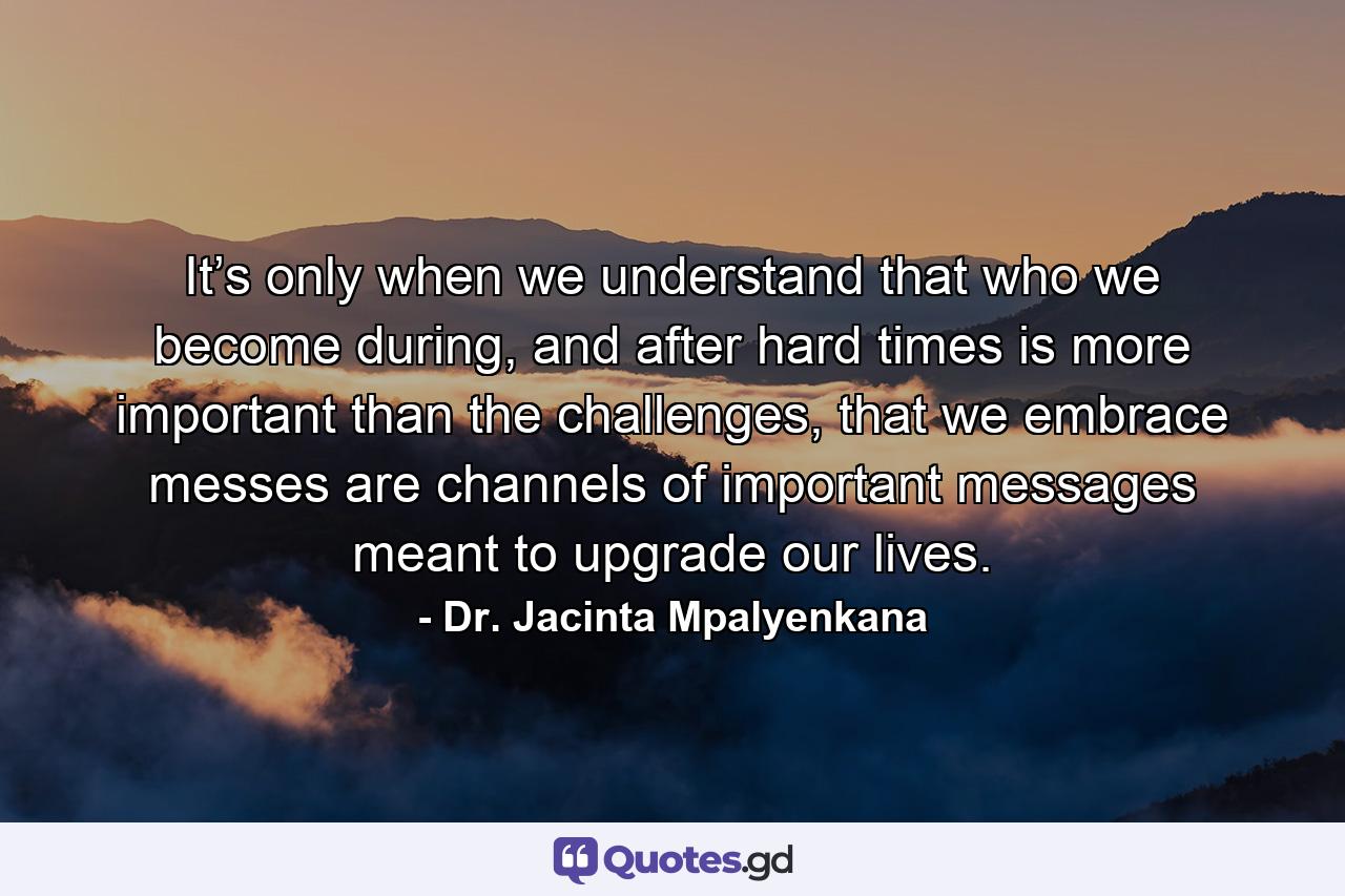 It’s only when we understand that who we become during, and after hard times is more important than the challenges, that we embrace messes are channels of important messages meant to upgrade our lives. - Quote by Dr. Jacinta Mpalyenkana