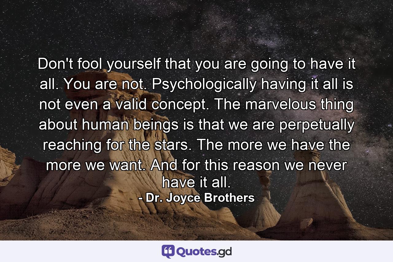 Don't fool yourself that you are going to have it all. You are not. Psychologically  having it all is not even a valid concept. The marvelous thing about human beings is that we are perpetually reaching for the stars. The more we have  the more we want. And for this reason  we never have it all. - Quote by Dr. Joyce Brothers