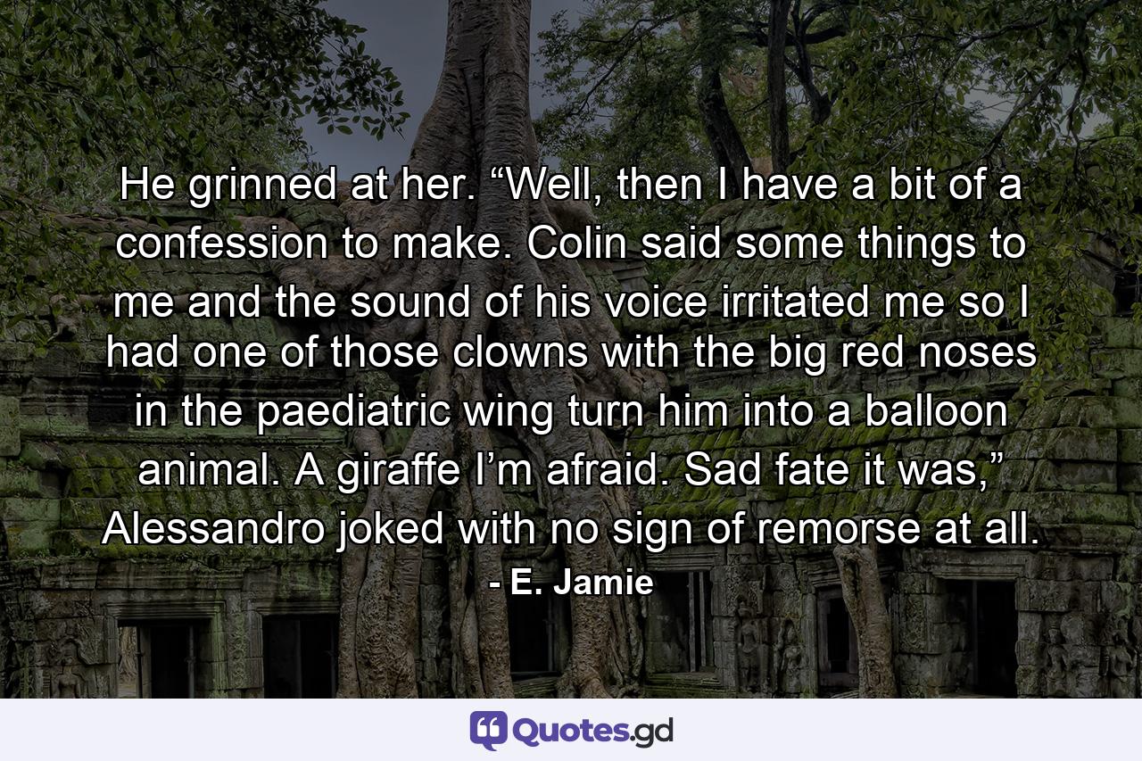 He grinned at her. “Well, then I have a bit of a confession to make. Colin said some things to me and the sound of his voice irritated me so I had one of those clowns with the big red noses in the paediatric wing turn him into a balloon animal. A giraffe I’m afraid. Sad fate it was,” Alessandro joked with no sign of remorse at all. - Quote by E. Jamie