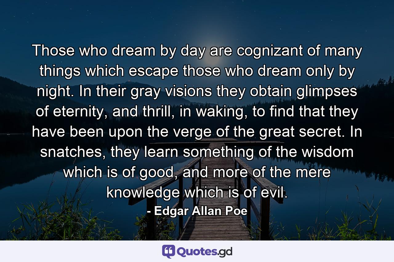 Those who dream by day are cognizant of many things which escape those who dream only by night. In their gray visions they obtain glimpses of eternity, and thrill, in waking, to find that they have been upon the verge of the great secret. In snatches, they learn something of the wisdom which is of good, and more of the mere knowledge which is of evil. - Quote by Edgar Allan Poe