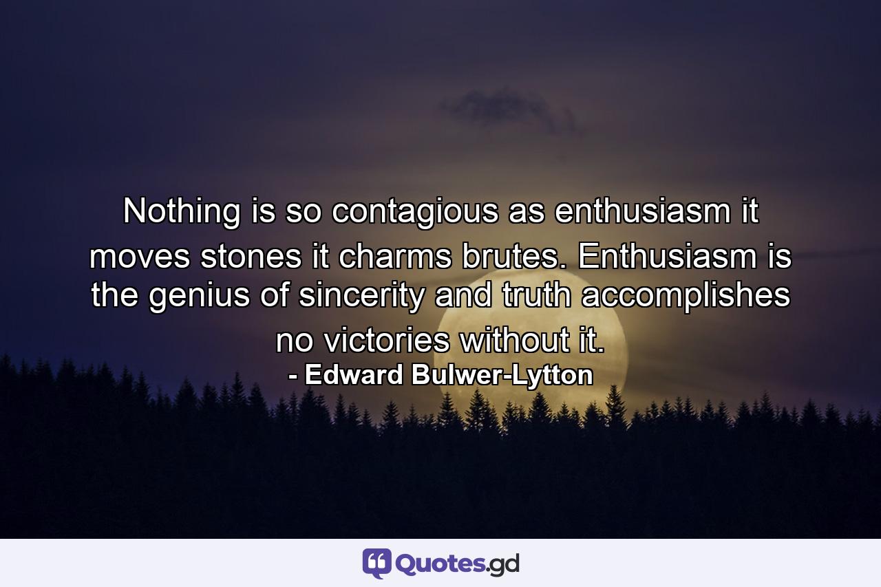 Nothing is so contagious as enthusiasm  it moves stones  it charms brutes. Enthusiasm is the genius of sincerity  and truth accomplishes no victories without it. - Quote by Edward Bulwer-Lytton