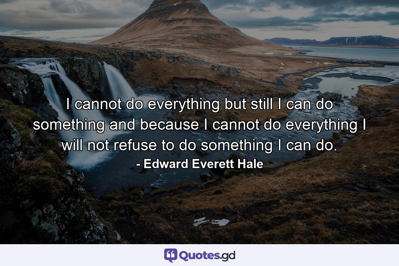 I cannot do everything  but still I can do something  and because I cannot do everything  I will not refuse to do something I can do. - Quote by Edward Everett Hale