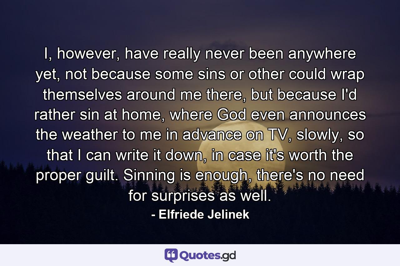 I, however, have really never been anywhere yet, not because some sins or other could wrap themselves around me there, but because I'd rather sin at home, where God even announces the weather to me in advance on TV, slowly, so that I can write it down, in case it's worth the proper guilt. Sinning is enough, there's no need for surprises as well. - Quote by Elfriede Jelinek