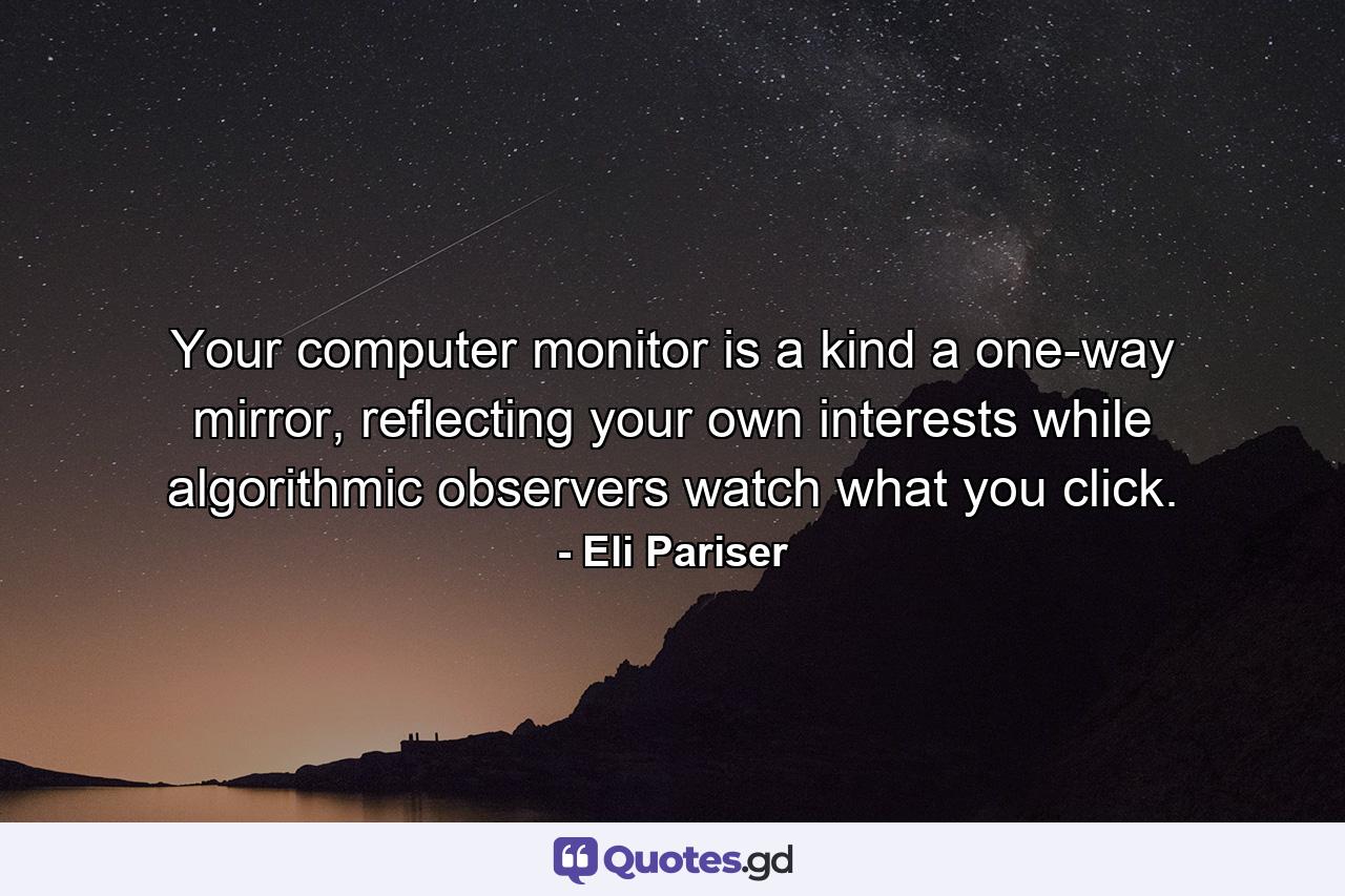 Your computer monitor is a kind a one-way mirror, reflecting your own interests while algorithmic observers watch what you click. - Quote by Eli Pariser