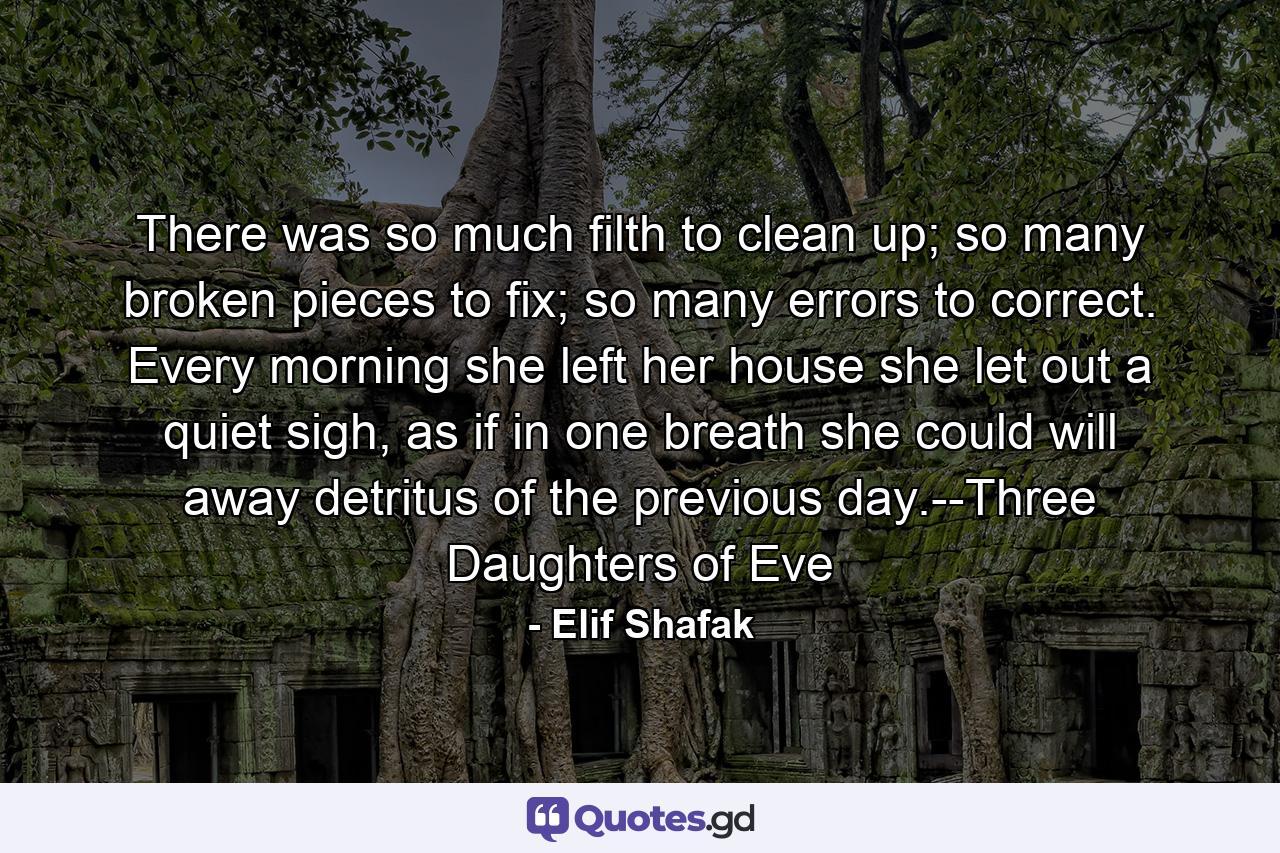 There was so much filth to clean up; so many broken pieces to fix; so many errors to correct. Every morning she left her house she let out a quiet sigh, as if in one breath she could will away detritus of the previous day.--Three Daughters of Eve - Quote by Elif Shafak