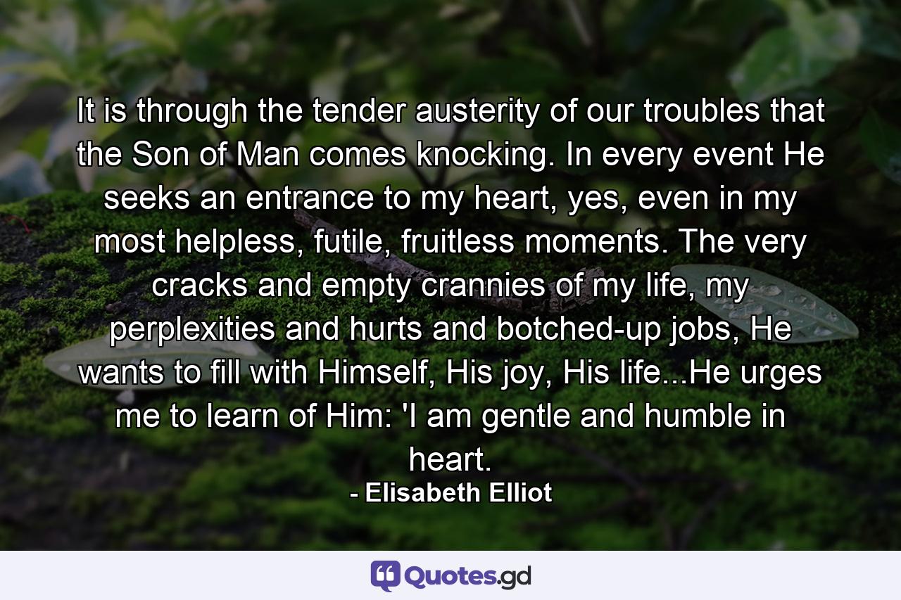 It is through the tender austerity of our troubles that the Son of Man comes knocking. In every event He seeks an entrance to my heart, yes, even in my most helpless, futile, fruitless moments. The very cracks and empty crannies of my life, my perplexities and hurts and botched-up jobs, He wants to fill with Himself, His joy, His life...He urges me to learn of Him: 'I am gentle and humble in heart. - Quote by Elisabeth Elliot