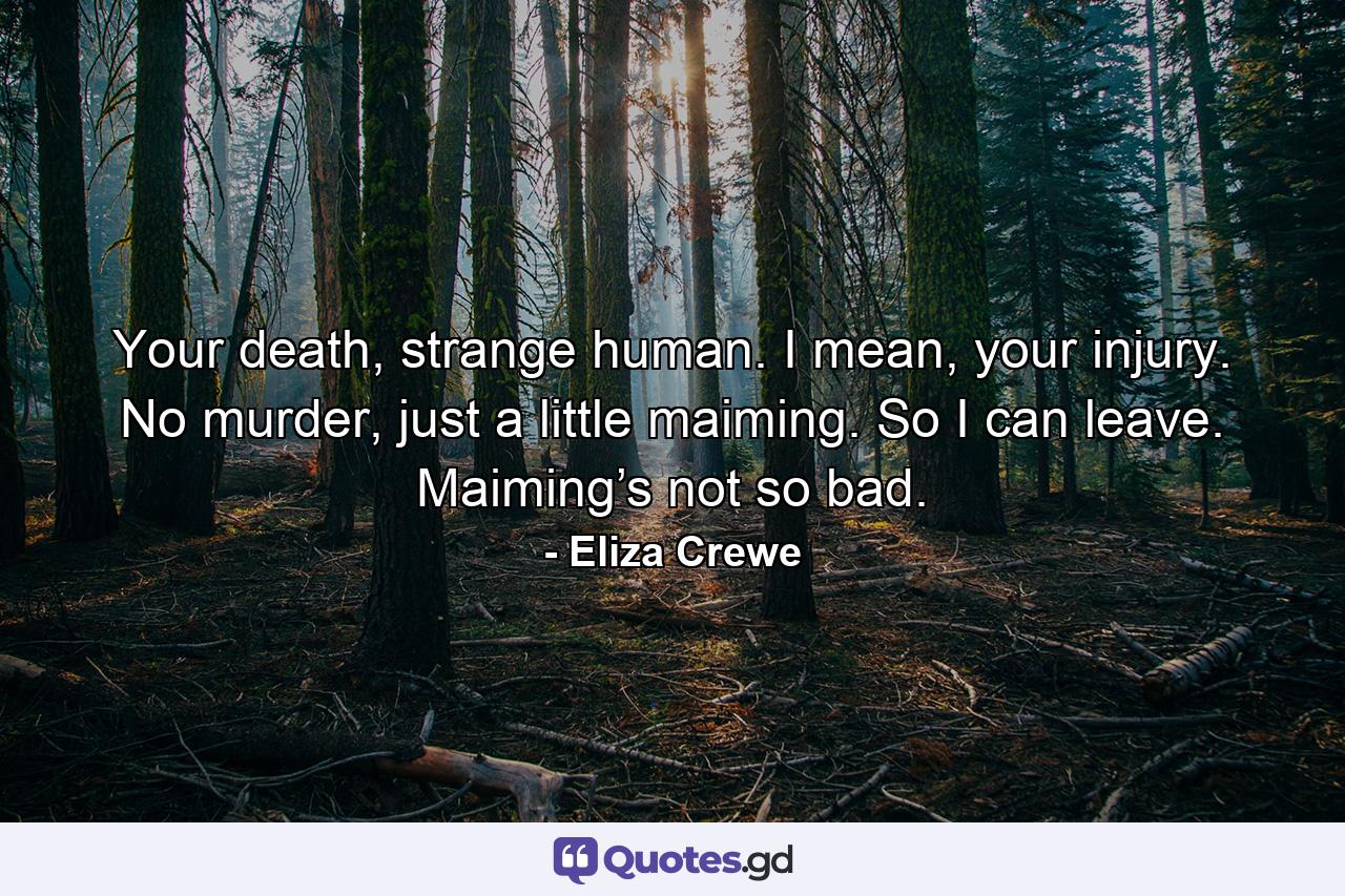 Your death, strange human. I mean, your injury. No murder, just a little maiming. So I can leave. Maiming’s not so bad. - Quote by Eliza Crewe